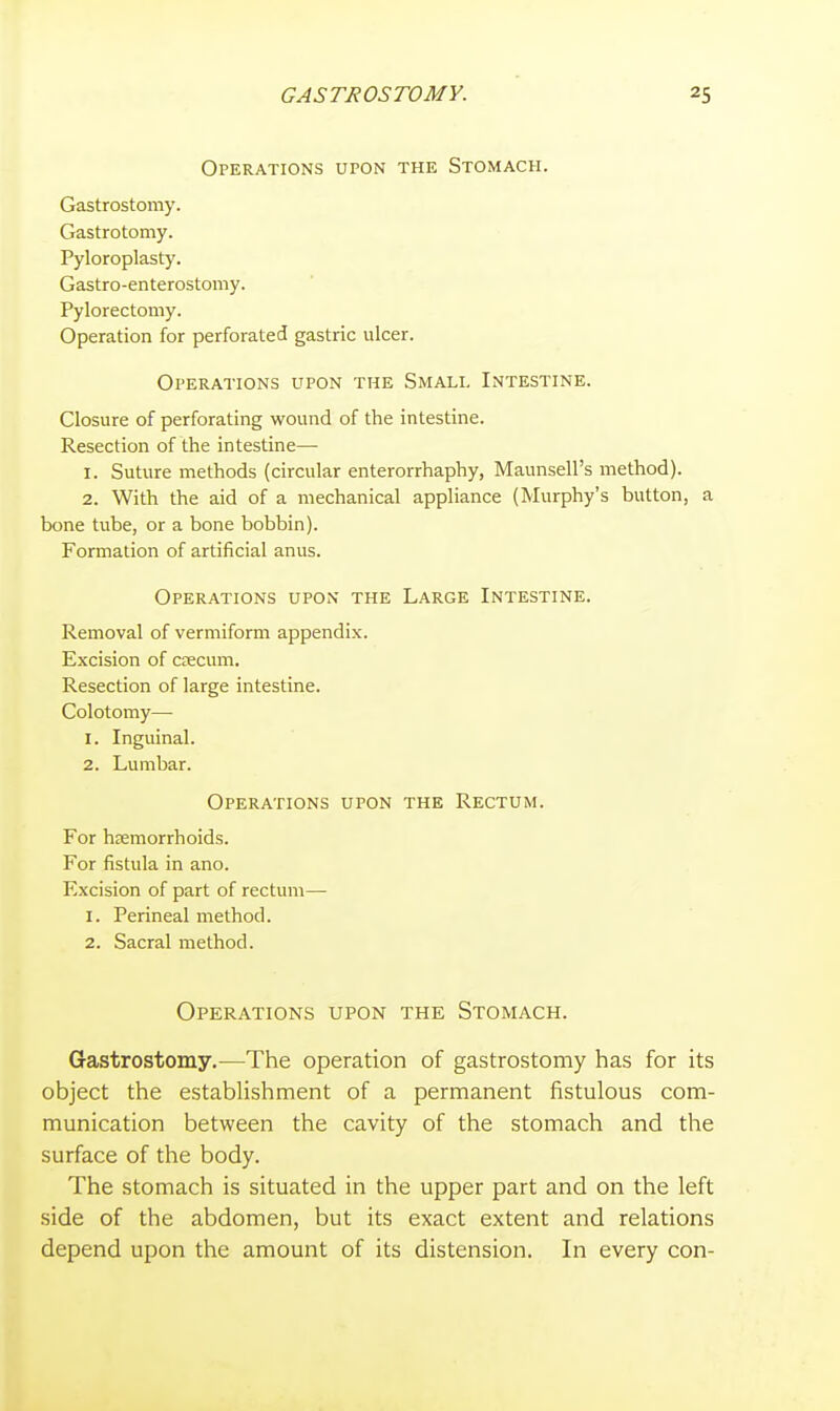 Operations upon the Stomach. Gastrostomy. Gastrotomy. Pyloroplasty. Gastro-enterostomy. Pylorectomy. Operation for perforated gastric ulcer. Operations upon the Small Intestine. Closure of perforating wound of the intestine. Resection of the intestine— 1. Suture methods (circular enterorrhaphy, Maunsell's method). 2. With the aid of a mechanical appliance (Murphy's button, a bone tube, or a bone bobbin). Formation of artificial anus. Operations upon the Large Intestine. Removal of vermiform appendix. Excision of csecum. Resection of large intestine. Colotomy—• 1. Inguinal. 2. Lumbar. Operations upon the Rectum. For hsemorrhoids. For fistula in ano. Excision of part of rectum— 1. Perineal method. 2. Sacral method. Operations upon the Stomach. Gastrostomy.—The operation of gastrostomy has for its object the establishment of a permanent fistulous com- munication between the cavity of the stomach and the surface of the body. The stomach is situated in the upper part and on the left side of the abdomen, but its exact extent and relations depend upon the amount of its distension. In every con-