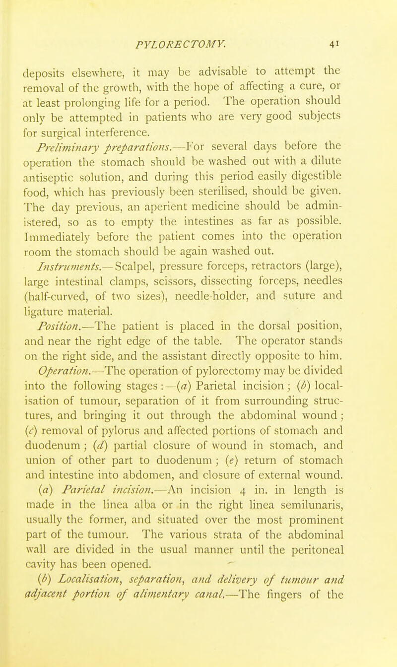 deposits elsewhere, it may be advisable to attempt the removal of the growth, with the hope of affecting a cure, or at least prolonging life for a period. The operation should only be attempted in patients who are very good subjects for surgical interference. Preliminary preparations.—For several days before the operation the stomach should be washed out with a dilute antiseptic solution, and during this period easily digestible food, which has previously been sterilised, should be given. The day previous, an aperient medicine should be admin- istered, so as to empty the intestines as far as possible. Immediately before the patient comes into the operation room the stomach should be again washed out. Instruments.— Scalpel, pressure forceps, retractors (large), large intestinal clamps, scissors, dissecting forceps, needles (half-curved, of two sizes), needle-holder, and suture and ligature material. Position.—The patient is placed in the dorsal position, and near the right edge of the table. The operator stands on the right side, and the assistant directly opposite to him. Operation.—The operation of pylorectomy may be divided into the following stages : —{a) Parietal incision; (p) local- isation of tumour, separation of it from surrounding struc- tures, and bringing it out through the abdominal wound; (c) removal of pylorus and affected portions of stomach and duodenum; {d) partial closure of wound in stomach, and union of other part to duodenum ; {e) return of stomach and intestine into abdomen, and closure of external wound. {a) Parietal incision.—An incision 4 in. in length is made in the linea alba or in the right linea semilunaris, usually the former, and situated over the most prominent part of the tumour. The various strata of the abdominal wall are divided in the usual manner until the peritoneal cavity has been opened. {b) Localisation, separation, and delivery of tumour and adjacent portion of alimentary canal.—The fingers of the
