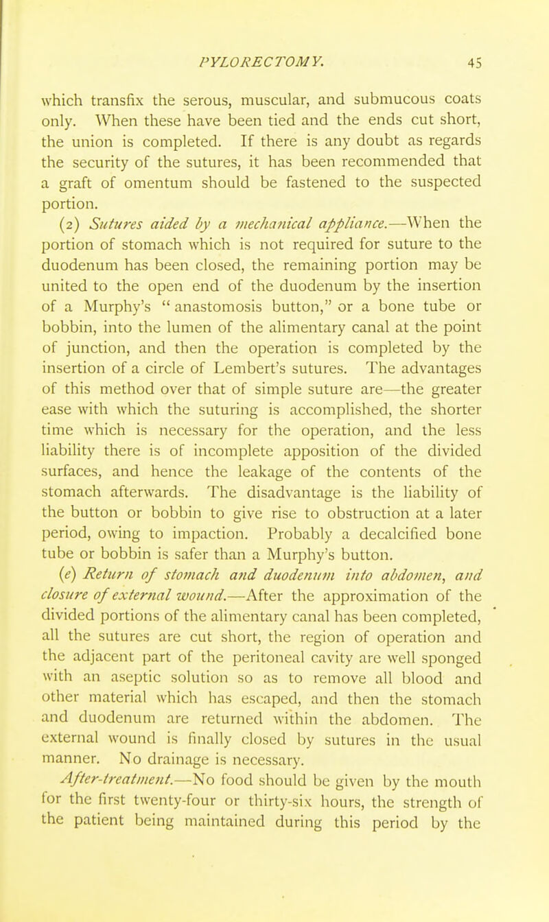 which transfix the serous, muscular, and submucous coats only. When these have been tied and the ends cut short, the union is completed. If there is any doubt as regards the security of the sutures, it has been recommended that a graft of omentum should be fastened to the suspected portion. (2) Sutures aided by a mechanical appliance.—When the portion of stomach which is not required for suture to the duodenum has been closed, the remaining portion may be united to the open end of the duodenum by the insertion of a Murphy's  anastomosis button, or a bone tube or bobbin, into the lumen of the alimentary canal at the point of junction, and then the operation is completed by the insertion of a circle of Lembert's sutures. The advantages of this method over that of simple suture are—the greater ease with which the suturing is accomplished, the shorter time which is necessary for the operation, and the less liability there is of incomplete apposition of the divided surfaces, and hence the leakage of the contents of the stomach afterwards. The disadvantage is the Hability of the button or bobbin to give rise to obstruction at a later period, owing to impaction. Probably a decalcified bone tube or bobbin is safer than a Murphy's button. (<?) Return of stomach and duodenum into abdomen, and closure of external wound.—-After the approximation of the divided portions of the alimentary canal has been completed, all the sutures are cut short, the region of operation and the adjacent part of the peritoneal cavity are well sponged with an aseptic solution so as to remove all blood and other material which has escaped, and then the stomach and duodenum are returned within the abdomen. The external wound is finally closed by sutures in the usual manner. No drainage is necessary. After-treatment.—No food should be given by the mouth for the first twenty-four or thirty-six hours, the strength of the patient being maintained during this period by the