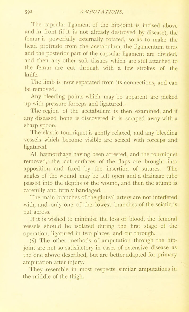 The capsular ligament of the hip-joint is incised above and in front (if it is not already destroyed by disease), the femur is powerfully externally rotated, so as to make the head protrude from the acetabulum, the ligamentum teres and the posterior part of the capsular ligament are divided, and then any other soft tissues which are still attached to the femur are cut through with a few strokes of the knife. The li mb is now separated from its connections, and can be removed. Any bleeding points which may be apparent are picked up with pressure forceps and ligatured. The region of the acetabulum is then examined, and if any diseased bone is discovered it is scraped away with a sharp spoon. The elastic tourniquet is gently relaxed, and any bleeding vessels which become visible are seized with forceps and ligatured. All hemorrhage having been arrested, and the tourniquet removed, the cut surfaces of the flaps are brought into apposition and fixed by the insertion of sutures. The angles of the wound may be left open and a drainage tube passed into the depths of the wound, and then the stump is carefully and firmly bandaged. The main branches of the gluteal artery are not interfered with, and only one of the lowest branches of the sciatic is cut across. If it is wished to minimise the loss of blood, the femoral vessels should be isolated during the first stage of the operation, ligatured in two places, and cut through. {b) The other methods of amputation through the hip- joint are not so satisfactory in cases of extensive disease as the one above described, but are better adapted for primary amputation after injury. They resemble in most respects similar amputations in the middle of the thigh.