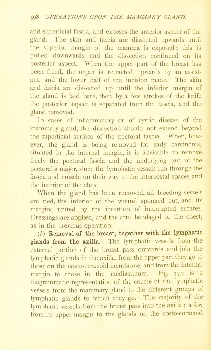 and superficial fascia, and exposes the anterior aspect of the gland. The skin and fascia are dissected upwards until the superior margin of the mamma is exposed; this is pulled downwards, and the dissection continued on its posterior aspect. When the upper part of the breast has been freed, the organ is retracted upwards by an assist- ant, and the lower half of the incision made. The skin and fascia are dissected up until the inferior margin of the gland is laid bare, then by a few strokes of the knife the posterior aspect is separated from the fascia, and the gland removed. In cases of inflammatory or of cystic disease of the mammary gland, the dissection should not extend beyond the superficial surface of the pectoral fascia. When, how- ever, the gland is being removed for early carcinoma, situated in the internal margin, it is advisable to remove freely the pectoral fascia and the underlying part of the pectoralis major, since the lymphatic vessels run through the fascia and muscle on their way to the intercostal spaces and the interior of the chest. When the gland has been removed, all bleeding vessels are tied, the interior of the wound sponged out, and its margins united by the insertion of interrupted sutures. Dressings are applied, and the arm bandaged to the chest, as in the previous operation. {b) Removal of the breast, together with the lymphatic glands from the axilla.—The lymphatic vessels from the external portion of the breast pass outwards and join the lymphatic glands in the axilla, from the upper part they go to those on the costo-coracoid membrane, and from the internal margin to those in the mediastinum. Fig. 373 is a diagrammatic representation of the course of the lymphatic vessels from the mammary gland to the different groups of lymphatic glands to which they go. The majority of the lymphatic vessels from the breast pass into the axilla; a few from its upper margin to the glands on the costo-coracoid