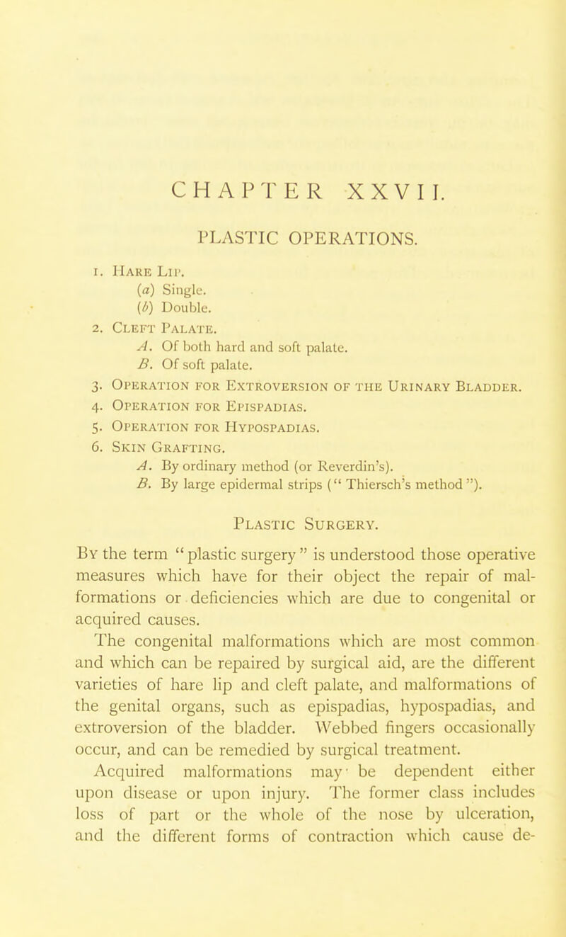 CHAPTER XXVII. PLASTIC OPERATIONS. 1. Hare Lii'. {a) Single. (6) Double. 2. Cleft Palate. yi. Of both hard and soft palate. B. Of soft palate. 3. Operation for Extroversion of the Urinary Bladder. 4. Operation for Epispadias. 5. Operation for Hypospadias. 6. Skin Grafting. A. By ordinary method (or Reverdin's). B. By large epidermal strips ( Thiersch's method ). Plastic Surgery. By the term  plastic surgery  is understood those operative measures which have for their object the repair of mal- formations or deficiencies which are due to congenital or acquired causes. The congenital malformations which are most common and which can be repaired by surgical aid, are the different varieties of hare lip and cleft palate, and malformations of the genital organs, such as epispadias, hypospadias, and extroversion of the bladder. Webbed fingers occasionally occur, and can be remedied by surgical treatment. Acquired malformations may be dependent either upon disease or upon injury. The former class includes loss of part or the whole of the nose by ulceration, and the different forms of contraction which cause de-