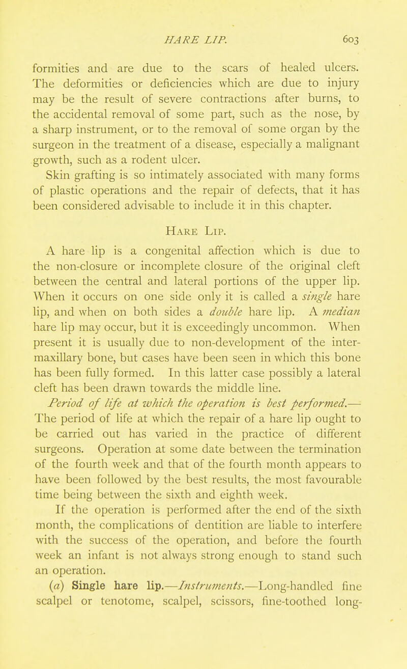 formities and are due to the scars of healed ulcers. The deformities or deficiencies which are due to injury may be the result of severe contractions after burns, to the accidental removal of some part, such as the nose, by a sharp instrument, or to the removal of some organ by the surgeon in the treatment of a disease, especially a malignant growth, such as a rodent ulcer. Skin grafting is so intimately associated with many forms of plastic operations and the repair of defects, that it has been considered advisable to include it in this chapter. Hare Lip. A hare lip is a congenital affection which is due to the non-closure or incomplete closure of the original cleft between the central and lateral portions of the upper lip. When it occurs on one side only it is called a single hare lip, and when on both sides a double hare lip. A median hare lip may occur, but it is exceedingly uncommon. When present it is usually due to non-development of the inter- maxillary bone, but cases have been seen in which this bone has been fully formed. In this latter case possibly a lateral cleft has been drawn towards the middle line. Period of life at which the operation is best performed.—• The period of life at which the repair of a hare lip ought to be carried out has varied in the practice of different surgeons. Operation at some date between the termination of the fourth week and that of the fourth month appears to have been followed by the best results, the most favourable time being between the sixth and eighth week. If the operation is performed after the end of the sixth month, the complications of dentition are liable to interfere with the success of the operation, and before the fourth week an infant is not always strong enough to stand such an operation. (a) Single hare lip.—Instruments.—Long-handled fine scalpel or tenotome, scalpel, scissors, fine-toothed long-