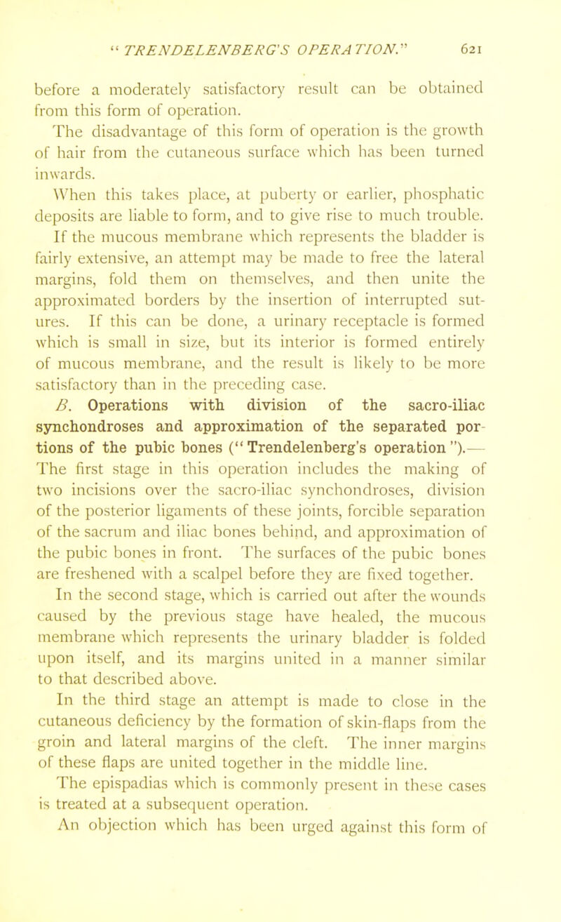 before a moderately satisfactory result can be obtained from this form of operation. The disadvantage of this form of operation is the growth of hair from the cutaneous surface which has been turned inwards. When this takes place, at puberty or earlier, phosphatic deposits are liable to form, and to give rise to much trouble. If the mucous membrane which represents the bladder is fairly extensive, an attempt may be made to free the lateral margins, fold them on themselves, and then unite the approximated borders by the insertion of interrupted sut- ures. If this can be done, a urinary receptacle is formed which is small in size, but its interior is formed entirely of mucous membrane, and the result is likely to be more satisfactory than in the preceding case. B. Operations with division of the sacro-iliac synchondroses and approximation of the separated por- tions of the pubic bones (Trendelenberg's operation).— The first stage in this operation includes the making of two incisions over the sacro-iliac .synchondroses, division of the posterior ligaments of these joints, forcible separation of the sacrum and iliac bones behind, and approximation of the pubic bones in front. The surfaces of the pubic bones are freshened with a scalpel before they are fixed together. In the second stage, which is carried out after the wounds caused by the previous stage have healed, the mucous membrane which represents the urinary bladder is folded upon itself, and its margins united in a manner similar to that described above. In the third stage an attempt is made to close in the cutaneous deficiency by the formation of skin-flaps from the groin and lateral margins of the cleft. The inner margins of these flaps are united together in the middle line. The epispadias which is commonly present in these cases is treated at a subsequent operation. An objection which has been urged against this form of