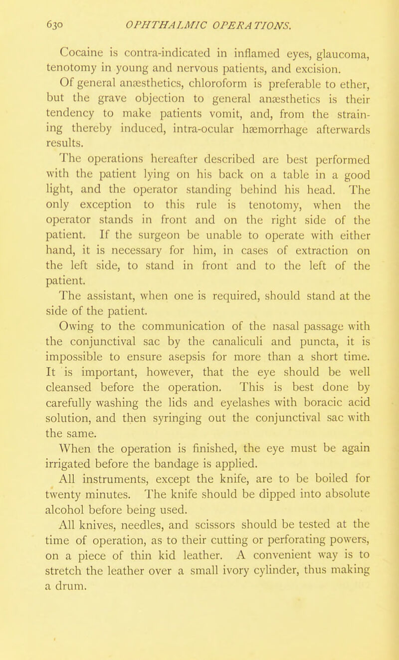 Cocaine is contra-indicated in inflamed eyes, glaucoma, tenotomy in young and nervous patients, and excision. Of general anaesthetics, chloroform is preferable to ether, but the grave objection to general anaesthetics is their tendency to make patients vomit, and, from the strain- ing thereby induced, intra-ocular haemorrhage afterwards results. The operations hereafter described are best performed with the patient lying on his back on a table in a good light, and the operator standing behind his head. The only exception to this rule is tenotomy, when the operator stands in front and on the right side of the patient. If the surgeon be unable to operate with either hand, it is necessary for him, in cases of extraction on the left side, to stand in front and to the left of the patient. The assistant, when one is required, should stand at the side of the patient. Owing to the communication of the nasal passage with the conjunctival sac by the canaliculi and puncta, it is impossible to ensure asepsis for more than a short time. It is important, however, that the eye should be well cleansed before the operation. This is best done by carefully washing the lids and eyelashes with boracic acid solution, and then syringing out the conjunctival sac with the same. When the operation is finished, the eye must be again irrigated before the bandage is applied. All instruments, except the knife, are to be boiled for twenty minutes. The knife should be dipped into absolute alcohol before being used. All knives, needles, and scissors should be tested at the time of operation, as to their cutting or perforating powers, on a piece of thin kid leather. A convenient way is to stretch the leather over a small ivory cylinder, thus making a drum.