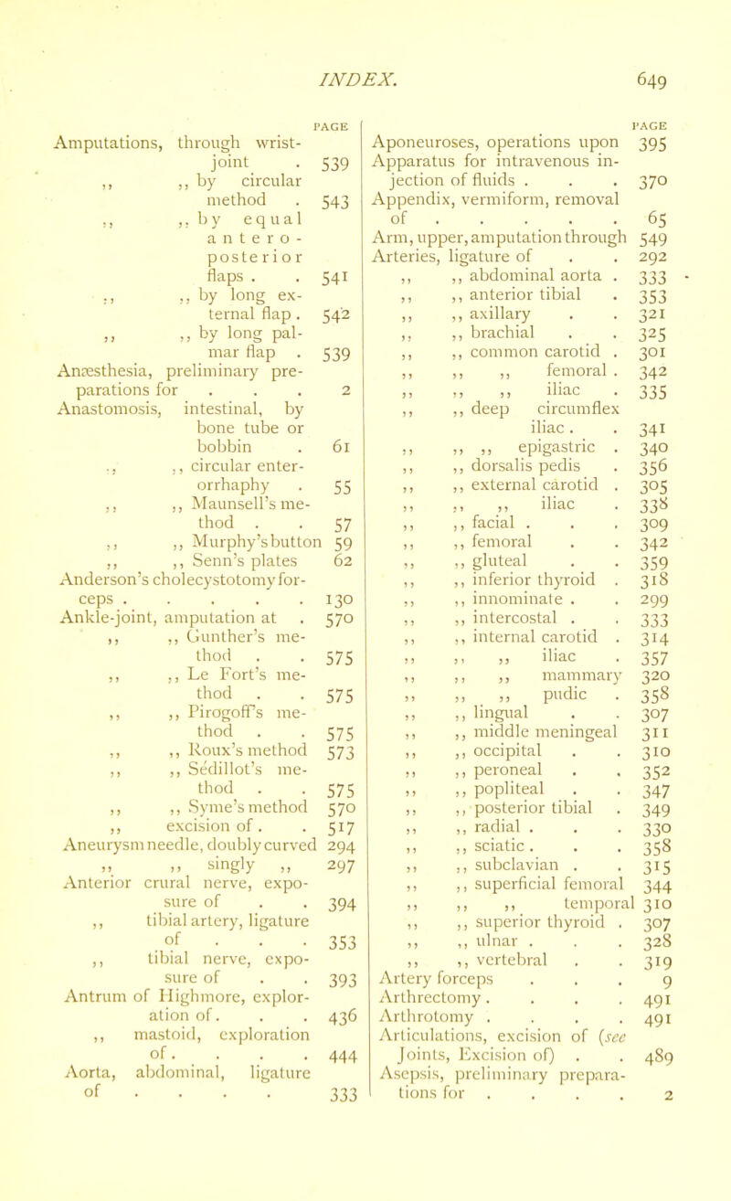 PAGE I'AGE Amputations, through wrist- Aponeuroses, operations upon Apparatus for intravenous in- 395 joint 539 ,, by circular jection of fluids . 370 method 543 Appendix , vermiform, removal ,, ,; b y equal of . 65 antero- Arm, upper, amputation through 549 posterior Arteries, ligature of 292 flaps . 541 ,, abdominal aorta . 333 ,, by long ex- ternal flap . ,, anterior tibial 353 542 ,, axillai-y 321 ,, by long pal- mar flap ,, brachial 325 539 )) ,, common carotid . 301 Aojesthesia, preliminary pre- ? 1 ,, ,, femoral . 342 parations for 2 ,, ,, iliac 335 Anastomosis, intestinal, by ) J ,, deep circumflex bone tube or iliac . 341 bobbin 61 ,, ,, ,, epigastric . 340 ,, ,, circular enter- ,, dorsalis pedis 356 orrhaphy ,, ,, Maunsell's me- 55 ,, external carotid . 305 ? 1 ,, ,, iliac 33« thod . 57 )) ,, facial . 309 ,, ,, Murphy'sbuttor ,, ,, Senn's plates 59 ,, ,, femoral 342 62 ,, ,, gluteal 359 Anderson's cholecystotomy for- ,, ,, inferior thyroid . 318 ceps ..... 130 ,, ,, innominate . 299 Ankle-joint, amputation at 570 ,, ,, intercostal . 333 ,, ,, Gunther's me- ,, internal carotid . 314 thod . 575 ,, ,, ,, iliac 357 ,, ,) Le Fort's me- ,, ,, ,, mammary 320 thod . 575 ,, pudic 358 ,, ,, Pirogoff^s me- thod . ,, ,, lingual 307 575 ,, middle meningeal 311 ,, ,, Roux's method 573 ,, occipital 310 ,, ,, Sedillot's me- ,, peroneal 352 thod . 575 ,, popliteal 347 ,, ,, Syme's method 570 ,, posterior tibial 349 ,, excision of. 517 ,, radial . 330 Aneurysm needle, doubly curved 294 ,, sciatic . 358 ,, ,, singly ,, 297 ,, subclavian . 315 Anterior crural nerve, expo- ,, supei-ficial femoral 344 sure of 394 ,, ,, temporal 310 ,, tibial artery, ligature ,, superior thyroid . 307 of . . . 353 ,, ulnar . 328 ,, tibial nerve, expo- ,, vertebral 319 sure of 393 Artery fo rceps 9 Antrum of liighmore, explor- jVrthrectomy.... 491 ation of. 436 Arthroto my .... 491 ,, mastoid, exploration Articulations, excision of {sec of. 444 Joints, Excision of) 489 Aorta, abdominal, ligature Asepsis, preliminary prepara- of ... . 333 tions for . 2
