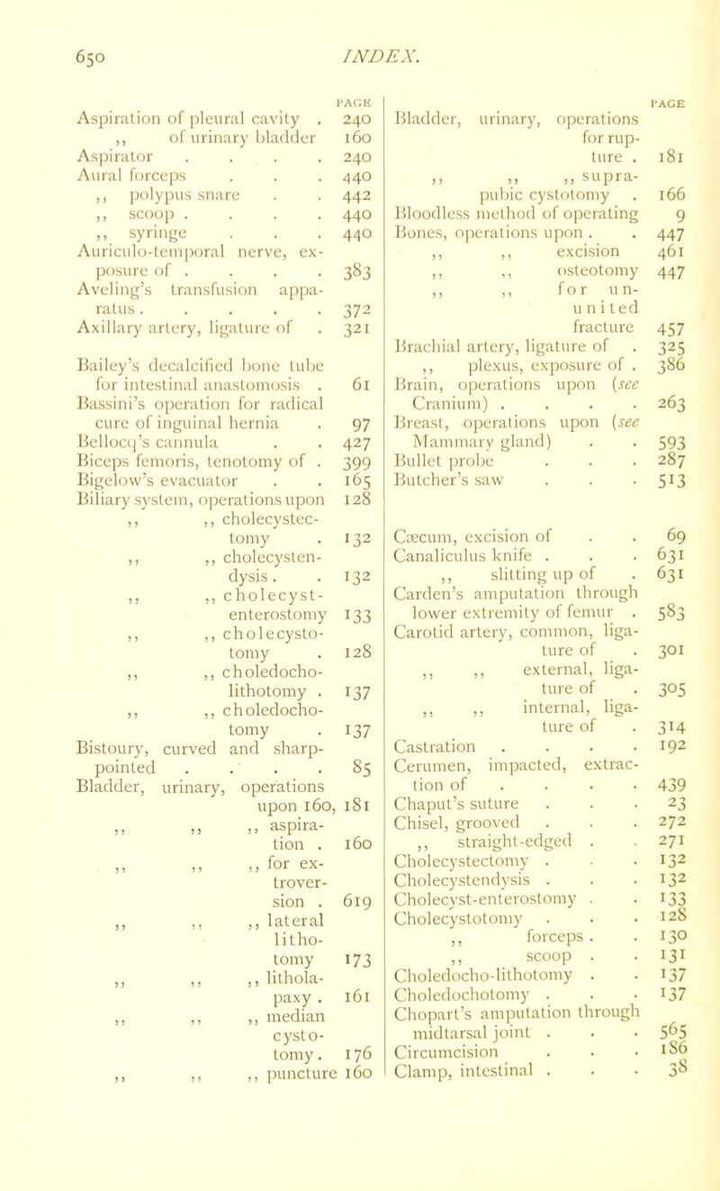 I'AGE Aspiration of pleural cavity . 240 ,, of urinary bladder 160 Aspirator .... 240 Aural forceps . . .440 ,, polypus snare . . 442 ,, .scoop .... 440 ,, syringe . . . 440 Auriculo-temporal nerve, e.x- posure of . . . . 383 Aveling's transfusion appa- ratus ..... 372 Axillary artery, ligature of . 321 Bailey's decalcified hone tube for intestinal anastomosis . 61 Bassini's operation for radical cure of inguinal hernia . 97 Bellocq's cannula . . 427 Biceps femoris, tenotomy of . 399 Bigelow's evacuator . .165 Biliary system, operations upon 128 ! > ,j cholecystcc- Loiiiy < 1 ) J 11 ,, cholecyst- enterostomy 133 3 ) ,, cholecysto- tomy . 128 11 ,, choledocho- lithotomy . 137 (1 ,, choledocho- tomy . 137 Bistoury, curved and sharp- pointed . . . . 85 Bladder, urinary, operations upon 160, 181 J ) ,, aspira- tion . 160 ) ) ,, for ex- trover- sion . 619 ,, ,, lateral litho- tomy 173 >5 ,, ,, lithola- paxy. 161 I I ,, ,, median cysto- tomy . 176 ) J ,, ,, puncture 160 I'ACE Bladder, urinary, operations for rup- ture . 181 ,, ,, supra- pubic cystotomy . 166 Bloodless method of operating 9 Bones, operations upon . . 447 ,, ,, excision 461 ,, ,, osteotomy 447 ,, ,, for un- united fracture 457 Brachial artery, ligature of . 325 ,, plexus, exposure of . 386 Brain, operations upon [see Cranium) .... 263 Breast, ojjeralions upon [see Mammarv gland) . . 593 Bullet probe . . .287 Butcher's saw . . -513 Crecum, excision of . .69 Canaliculus knife . . . 631 ,, slitting up of .631 Carden's amputation through lower extremity of femur . 583 Carotid artery, common, liga- ture of . 301 ,, ,, external, liga- ture of . 305 ,, internal, liga- ture of . 314 Castration . . . .192 Cerumen, impacted, extrac- tion of . . . .439 Chaput's suture ... 23 Chisel, grooved . . ■ 272 ,, straight-edged . .271 Cholecystectomy . . . 132 Cholecystendysis . . .132 Cholecyst-enteroslomy . -133 Cholecystotomy . . .128 ,, forceps. . 130 ,, scoop . . 131 Choledocho-lithotomy . -137 Choledochotomy . . -137 Chopart's amputation through midtarsal joint . . • 5^5 Circumcision . . .186 Clamp, intestinal . • • 3^