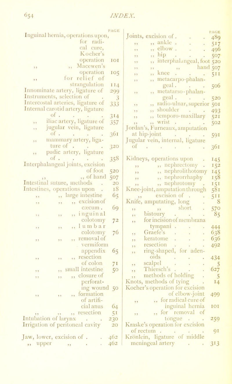 I'AGIi Inguinal hernia, operations upon, for radi- cal cure, Kocher's operation loi ,, ,, Mace wen's operation 105 ,, for relief of strangulation 114 Innominate artery, ligature of 299 Instruments, selection of . 3 Intercostal arteries, ligature of 333 Internal carotid artery, ligature of . . . .314 ,, iliac artery, ligature of 357 ,, jugular vein, ligature of . . . . 361 ,, mammary artery, liga- ture of . . . 320 ,, pudic artery, ligature of . _ . . 358 Interphalangeal joints, excision of foot 520 ,, ,, of hand 507 Intestinal suture, methods . 20 Intestines, operations upon . iS ,, ,, large intestine 65 ,, ,, ,, excision of CKCum . 69 ,, ,, inguinal colotomy 72 ,, ,, ,, 1 u m b a r colotomy 76 ,, ,, ,, removal of . vermiform appendix 65 ,, ,, ,, resection of colon 71 ,, ,, small intestine 50 ,, ,, ,, closure of perforat- ing wound 50 ,, ,, ,, formation of artifi- cial anus 64 ,, ,, ,, resection 51 Intubation of larynx . . 230 Irrigation of peritoneal cavity 20 Jaw, lower, excision of . . 462 upper ,, . . 462 I I'AfiK Joints, excision of. . . 489 ,, ,, ankle . . .517 ,, ,, elbow . . . 496 ,> ,, hip . . .507 ,, ,, interpliahingeal, foot 520 )> ,, hand 507 knee . . .511 ,, ,, metacarpo-phalan- geal . . . 506 ,, ,, metalarso-plialan- geal . . .520 ,, ,, radio-ulnar,superior 501 ,, ,, shoulder . . 493 ,, ,, temporo-maxillary 521 ,, ,, wrist . . . 502 Jordan's, Furneaux, amputation at hip-joint . . -591 Jugular vein, internal, ligature of 361 Kidneys, operations upon . 145 ,, ,, nephrectoni)- . 152 ,, ,, nephrolithotomy 145 ,, nephrorrhaphy 158 ,, nephrotomy . 151 Knee-joint, amputation through 581 ,, excision of . . 511 Knife, amputating, long . 8 ,, _ short . 570 ,, bistoury ... 85 ,, for incision of membrana tympani . . . 444 ,, Graefe's . . . 638 ,, keratome , . . 636 ,, resection . . . 492 ,, ring-shaped, for aden- oids . . .434 ,, scalpel ... 5 ,, Thiersch's . . . 627 ,, methods of holding . 5 Knots, methods of tying . 14 Kocher's operation for excision of elbow-joint 499 ,, ., for radical cure of inguinal hernia loi ,, ,, for removal of tongue . . 259 Kraske's operation for excision of rectum . . . -91 Krbnlein, ligature of middle meningeal artery . . 3^3