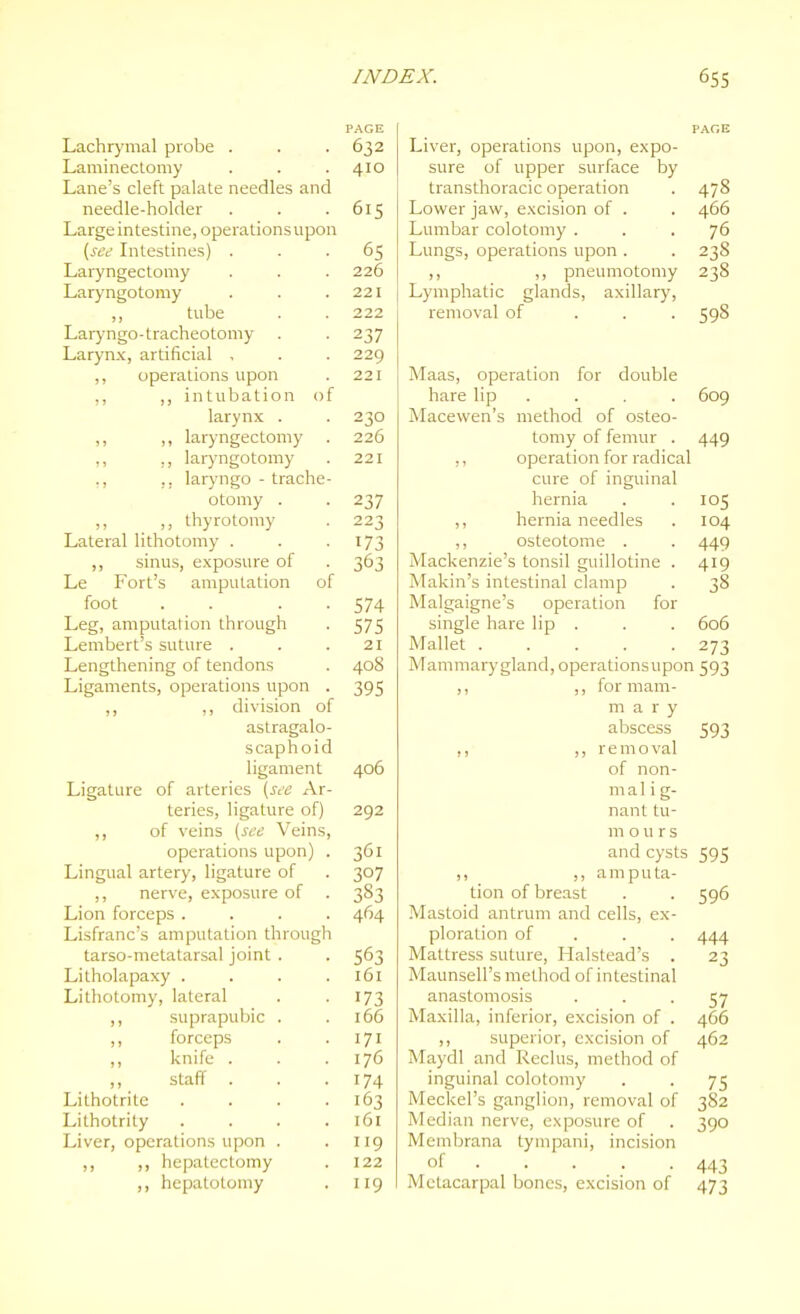 PAGE Lachr)'mal probe . . . 632 Laminectomy . . . 410 Lane's cleft palate needles and needle-holder . . .615 Large intestine, operationsupon {see Intestines) ... 65 Laryngectomy . . . 226 Laryngotomy . . .221 ,, tube . . 222 Laryngo-tracheotomy . . 237 Larynx, artificial , . . 229 ,, operations upon . 221 ,, ,, intubation of larynx . . 230 ,, ,, laryngectomy . 226 ,, ,, lar}'ngotomy . 221 ,, ,, laryngo - trache- otomy . . 237 _ ,, thyrotomy . 223 Lateral lithotomy . . -173 ,, sinus, exposure of . 363 Le Fort's amputation of foot . . . . 574 Leg, amputation through . 575 Lembert's suture . . .21 Lengthening of tendons . 408 Ligaments, operations upon . 395 ,, ,, division of astragalo- scaphoid ligament 406 Ligature of arteries {see Ar- teries, ligature of) 292 ,, of veins {see Veins, operations upon) . 361 Lingual artery, ligature of . 307 ,, nerve, exposure of . 383 Lion forceps .... 464 Lisfranc's amputation through tarso-metatarsal joint . . 563 Litholapaxy . . . .161 Lithotomy, lateral . -173 ,, suprapubic . .166 ,, forceps . . 171 ,, knife . . .176 ,, staff . . . 174 Lithotrite . . . .163 Lithotrity . . . .161 Liver, operationsupon . .119 ,, ,, hepatectomy . 122 ,, hepatotomy . 119 Liver, operations upon, expo- sure of upper surface by transthoracic operation . 478 Lower jaw, excision of . . 466 Lumbar colotomy ... 76 Lungs, operations upon . . 238 ,, ,, pneumotomy 238 Lymphatic glands, axillary, removal of . . . 598 Maas, operation for double hare lip . Macewen's method of osteo- tomy of femur . ,, operation for radical cure of inguinal hernia ,, hernia needles ,, osteotome . Mackenzie's tonsil guillotine . Makin's intestinal clamp Malgaigne's operation for single hare lip . Mallet Mammary gland, operationsupon 593 ,, ,, for mam- ma r y abscess ,, ,, removal of non- ma 1 i g- nant tu- rn ours and cysts 595 amputa- 609 449 105 104 449 419 38 606 273 593 tion of breast Mastoid antrum and cells, ex ploration of Mattress suture, Halstead's Maunsell's method of intestinal anastomosis Maxilla, inferior, excision of ,, superior, excision of Maydl and Reclus, method of inguinal colotomy Meckel's ganglion, removal of Median nerve, exposure of Membrana tympani, incision of Metacarpal bones, excision of 596 444 23 57 466 462 75 382 390 443 473