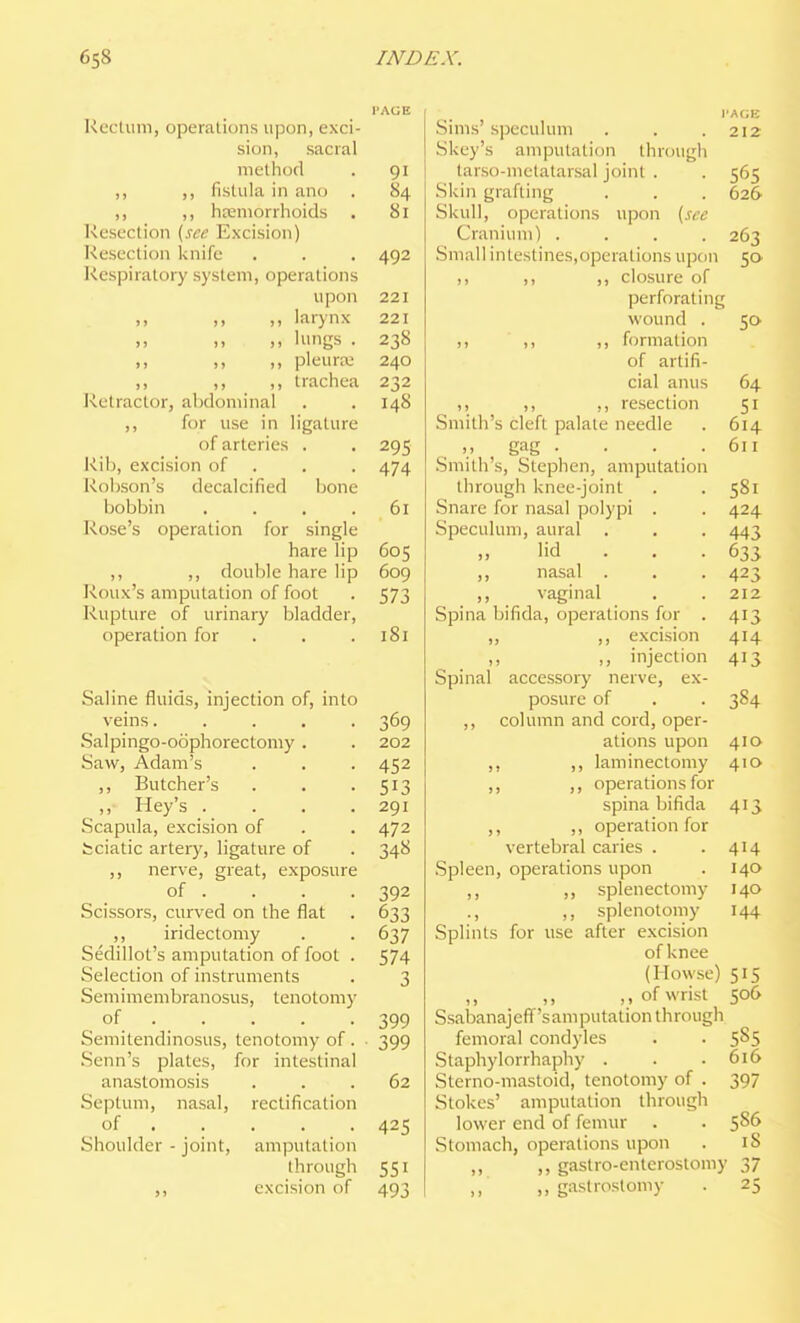 PAGE Rectum, operations upon, exci- sion, sacral method . 91 ,, ,, fistula in ano . 84 ,, ,, liKmorrhoids . 81 Resection {sec Excision) Resection knife . . . 492 Respiratory system, operations upon 221 ,, ,, ,, larynx 221 ,, ,, ,, lungs . 238 ,, ,, ,, pleura; 240 >> ., trachea 232 Retractor, abdominal . . 148 ,, for use in ligature of arteries . . 295 Rib, excision of . . . 474 Robson's decalcified bone bobbin , . . .61 Rose's operation for single hare lip 605 ,, ,, double hare lip 609 Roux's amputation of foot . 573 Rupture of urinary bladder, operation for . . .181 Saline fluids, injection of, into veins..... 369 Salpingo-oophorectomy. . 202 Saw, Adam's . . . 452 ,, Butcher's . . -513 ,, Hey's .... 291 Scapula, excision of . . 472 fcciatic artery, ligature of . 348 ,, nerve, great, exposure of . . . .392 Scissors, curved on the flat . 633 ,, iridectomy . . 637 Sedillot's amputation of foot . 574 Selection of instruments . 3 Semimembranosus, tenotomy of . . . . .399 Semitendinosus, tenotomy of . • 399 .Senn's plates, for intestinal anastomosis ... 62 Septum, nasal, rectification of 425 Shoulder - joint, amputation through 551 ,, excision of 493 Sims'speculum . . .212 Skey's amputation through tarso-melatarsal joint . . 565 Skin grafting . . . 626 Skull, operations upon {sec Cranium) .... 263 Small intestines.operations upon 5a ,, ,, ,, closure of perforating wound . 5a ,, ,, formation of artifi- cial anus 64 ,, ,, resection 51 Smith's cleft palate needle . 614 gag . . . .611 Smith's, Stephen, amputation through knee-joint . . 581 Snare for nasal polypi . . 424 Speculum, aural . . . 443 lid . . . 633 ,, nasal . . . 423 ,, vaginal , . 212 Spina bifida, operations for . 413 ,, ,, excision 414 ,, ,, injection 413 Spinal accessory nerve, ex- posure of . . 384 ,, column and cord, oper- ations upon 410 ,, ,, laminectomy 410 ,, ,, operations for spina bifida 413 ,, ,, operation for vertebral caries . .414 Spleen, operations upon . 140 ,, ,, splenectomy 140 ., ,, splenotomy 144 Splints for use after excision of knee (Howse) 515 ,, ,> of wrist 506 Ssabanajeff'samputation through femoral condyles . . 585 Staphylorrhaphy . . .616 Sterno-mastoid, tenotomy of . 397 Stokes' amputation through lower end of femur . . 5S6 Stomach, operations upon . iS ,, ,, gastro-enterostomy 37 „ gastrostomy . 25