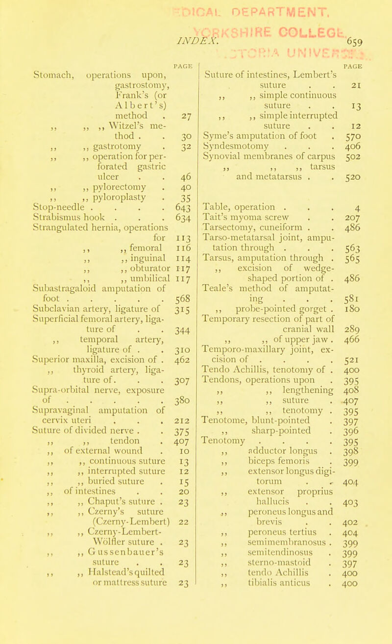 '\CA\. DEPARTMENT. index: MIRE COLLEGb. :'A u^5!^/;■ 659 Stomach, uperations upon, gastrostomy, ?>ank's (or Albert's) method ,, ,, ,, Witzel's me- thod . ,, ,, gastrotomy ,, operation for per- forated gastric ulcer ,, ,, pylorectomy ,, pyloroplasty Stop-needle .... Strabismus hook . Strangulated hernia, operations for ,, ,, femoral ,, ,, inguinal ,, ,, obturator ,, ,, umbilical Subastragaloid amputation of foot Subclavian artery, ligature of Superficial femoral artery, liga- ture of ,, temporal artery, ligattu'e of . Superior maxilla, excision of . ,, thyroid arter)', liga- ture of. Supra-orbital nerve, exposure of .... . Supravaginal amputation of cervix uteri Suture of divided nerve . ,, ,, tendon ,, of external wound ,, ,, continuous suture ,, interrupted suture ,, ,, buried suture of intestines ,, ,, Chaput's suture . ,, ,, Czerny's suture (Czerny-Lembert) ,, ,, Czerny-Lembert- Wcilfler suture . ,, ,, G us senbauer's suture ,, ,, Halstead's quilled or mattress suture 27 32 46 40 35 643 634 113 116 114 117 117 568 315 344 310 462 307 380 212 375 407 10 13 12 15 20 23 22 23 23 23 PAGE Suture of intestines, Lembert's suture . . 21 ,, ,, simple continuous suture . . 13 ,, ,, simple interrupted suture . . 12 Syme's amputation of foot . 570 Syndesmotomy . . . 406 Synovial membranes of carpus 502 „ ,, ,, tarsus and metatarsus . .520 Table, operation ... 4 Tail's myoma screw . . 207 Tarsectomy, cuneiform . . 486 Tarso-metatarsal joint, ampu- tation through . . . 563 Tarsus, amputation through . 565 ,, excision of wedge- shaped portion of . 486 Teale's method of amputat- ing . . . 581 ,, probe-pointed gorget . I So Temporary resection of part of cranial wall 289 ,, ,, of upper jaw. 466 Temporo-maxillary joint, ex- cision of . . . . 521 Tendo Achillis, tenotomy of . 400 Tendons, operations upon . 395 ,, ,, lengthening 408 ,, ,, suture . .407 „ ,, tenotomy . 395 Tenotome, blunt-pointed . 397 ,, sharp-pointed . 396 Tenotomy .... 395 ,, adductor longus . 398 ,, biceps femoris . 399 ,, extensor longus digi- torum . , 40/^ ,, extensor proprius hallucis . . 403 .,, peroneus longus and brevis . . 402 ,, peroneus tertius . 404 ,, semimembranosus . 399 ,, semitendinosus . 399 ,, slerno-mastoid . 397 ,, tendo Achillis . 400 ,, tibialis anticus , 400