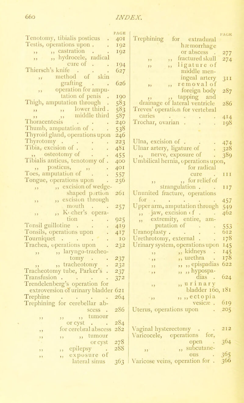 I'AGE Teiiolomy, tibialis posticus . 401 Testis, operations upon . .192 castration . .192 ,, ,, hydrocele, radical cure of . .194 Thiersch's knife . . . 627 ,, method of skin grafting . . 626 ,, o])eration for ampu- tation of penis . igo Thigh, amputation through . 583 ,, ,, lower third. 583 ,, ,, middle third 587 Thoracentesis . . . 240 Thumb, amputation of . . 538 Thyroid gland, operations upon 246 Thyrotomy .... 223 Tibia, e.\cision of . . . 481 ,, osteotomy of . . 455 Tibialis anticus, tenotomy of . 400 ,, posticus, ,, .401 Toes, amputation of . . 557 Tongue, operations upon . 256 ,, ,, excision of wedge- shaped portion 261 ,, ,, excisitin through miaith . .257 ,, ,, K'cher's opera- tion . . 925 Tonsil guillotine . . . 419 Tonsils, operations upon . 417 Tourniquet . . . .10 Trachea, operations upon . 232 ,, ,, laryngo-tracheo- tomy . . 237 ,, ,, tracheotomy . 232 Tracheotomy tube, Parker's . 237 Transfusion .... 372 Trendelenljerg's operation for extroversion o'f urinary bladder 621 Trephine .... 264 Trephining for cerebellar ab- scess . 2S6 ,, ,, ,, tumour or cyst . . 2S4 ,, for cerebral abscess 282 ,, ,, ,, tumour or cyst 278 ,, ,, epilepsy . 288 ,, ,, exposure of lateral sinus 363 I Trephining for extradural hivmorrhage or abscess . 277 ,, ,, fractured skull 274 ,, ,, ligature of middle men- ingeal artery 311 ,, ,, removal of foreign body 287 ,, tapping and drainage of lateral ventricle 286 Treves' operation for vertebral caries . . . .414 Trochar, ovarian . . .198 Ulna, excision of . . . 474 Ulnar artery, ligature of . 328 ,, nerve, exposure of . 389 Umbilical hernia, ciperations upon, for radical cure ,, ,, for relief of 111 strangulation . 117 Ununited fracture, operations for . 457 Upper arm, amputation through 549 ,, jaw, excision ( f . 462 ,, extremity, entire, am- putation of 553 Uranoplasty .... 612 Urethrotomy, external . 178 Urinary system, operations upon 145 ,, ,. kidneys 145 ,, ,, urethra 178 ,, ,, ,, epispadias 622 „ ,, hypospa- dias . 624 ,, ,, u r i n a r y bladder 160, 181 „ ,, ,, ectopia vesiciv . 619 Uterus, operations upon 205 \'aginal hysterectomy . . 212 Varicocele, operations for, open . 364 ,, subcutane- ous . 365 \'aricose veins, operation for . 366