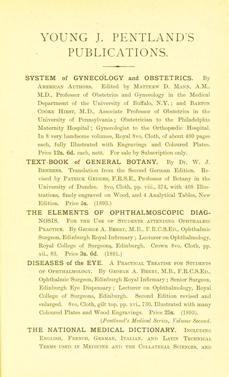 YOUNG J. PENTLAND'S PUBLICATIONS. SYSTEM of GYNECOLOGY and OBSTETRICS. By American Authors. Edited by Mattkew D. Mann, A.M.. M.D., Professor of Obstetrics and Gynecology in the Medical Department of the University of Buffalo, N.Y, ; and Barton Cooke Hirst, M.D., Associate Professor of Obstetrics in the University of Pennsylvania; Obstetrician to the Philadelphia Maternity Hospital; Gynecologist to the Orthopsedic Hospital. In 8 very handsome volumes. Royal 8vo, Cloth, of about 400 pages each, fully Illustrated with Engravings and Coloured Plates. Price 12s. 6d. each, nett. For sale by Subscription only. TEXT-BOOK of GENERAL BOTANY. By Dr. W. J. Behrens. Translation from the Second German Edition. Re- vi.sed by Patrick Geddes, F.R.S.E., Professor of Botany in the University of Dundee. Svo, Cloth, pp. viii., 374, with 408 Illus- trations, finely engraved on Wood, and 4 Analytical Tables, New Edition. Price 5s. (1893.) THE ELEMENTS OF OPHTHALMOSCOPIC DIAG- NOSIS. For the Use of Students attending Ophthalmic Practice. By George A. Beery, M.B., F.R.C.S.En., Ophthalmic Surgeon, Edinburgh Royal Infirmary ; Lecturer on Ophthalmology, Royal College of Surgeons, Edinburgh. Crown Svo, Cloth, pp. xii.. 83. Price 3s. 6d. (1891.) DISEASES of the EYE. A Practical Treatise for Students OF Ophthalmology. By George A. Berry, M.B., F.R.C.S.Ed., Ophthalmic Surgeon, Edinburgh Royal Infirmary ; Senior Surgeon, Edinburgh Eye Dispensary ; Lecturer on Ophthalmology, Royal College of Surgeons, Edinburgh. Second Edition revised and enlarged. Svo, Cloth, gilt top, pp. xvi., 730, Illustrated with many Coloured Plates and Wood Engravings. Price 25s. (1893). {Pcnthind's Medical Series, Volume Second. THE NATIONAL MEDICAL DICTIONARY. Including English, French, German, Italian, and Latin Technical Tkrms u.sed in Medicine and the Collaticual Sciknces, and