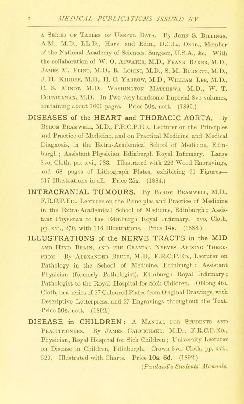 A Series of Tables of Useful Data. By John S. Billings, A.M., M.D., LL.D., Harv. and Edin., D.C.L., Oxon., Member of the National Academy of Sciences, Surgeon, U.S.A., &c. With the collaboration of W. O. Atvvater, M.D., Frank Baker, M.D., James M. Flint, M.D., R. Lorini, M.D., S. M. Burnett, M.D., J. H. Kidder, M.D., H. C. Yarrow, M.D., William Lee, M.D., C. S. MiNOT, M.D., Washington Matthews, M.D., W. T. Councilman, M.D. In Two very handsome Imperial 8vo volumes, containing about 1600 pages. Price 50s. nett. (1890.) DISEASES of the HEART and THORACIC AORTA. By Byrom Bramwell, M.D., F.R.C.P.Ed., Lecturer on the Principles and Practice of Medicine, and on Practical Medicine and Medical Diagnosis, in the Extra-Academical School of Medicine, Edin- burgh ; Assistant Physician, Edinburgh Royal Infirmary. Large Svo, Cloth, pp. xvi., 783. Illustrated with 226 Wood Engravings, and 68 pages of Lithograph Plates, exhibiting 91 Figures— 317 Illustrations in all. Price 25s. (1884.) INTRACRANIAL TUMOURS. By Byrom Bramwell, M.D., F.R.C.P.Ed., Lecturer on the Principles and Practice of Medicine in the Extra-Academical School of Medicine, Edinburgh ; Assis- tant Physician to the Edinburgli Royal Infirmary. Svo, Cloth, pp. xvi., 270, with 116 Illustrations. Price 14s. (1888.) ILLUSTRATIONS of the NERVE TRACTS in the MID and Hind Brain, and the Cranial Nerves Arising There- from. By Alexander Bruce, M.D., F.R.C.P.Ed., Lecturer on Pathology in the School of Medicine, Edinburgh; Assistant Physician (formerly Pathologist), Edinburgh Royal Infirmary; Pathologist to the Royal Hospital for Sick Children. Oblong 4to, Cloth, in a series of 27 Coloured Plates from Original Drawangs, \rith Descriptive Letterpress, and 27 Engravings throughout the Text. Price 50s. nett. (1892.) DISEASE in CHILDREN: A Manual for Students and Practitioners. By James Carmichael, M.D., F.R.C.P.Ed., Physician, Royal Hospital for Sick Cliildren ; University Lecturer on Disease in Children, Edinburgh. Crown Svo, Cloth, pp. xvi., 520. Illustrated with Charts. Price lOs. 6d. (1892.) (Pentland's SUidents' Manuals.