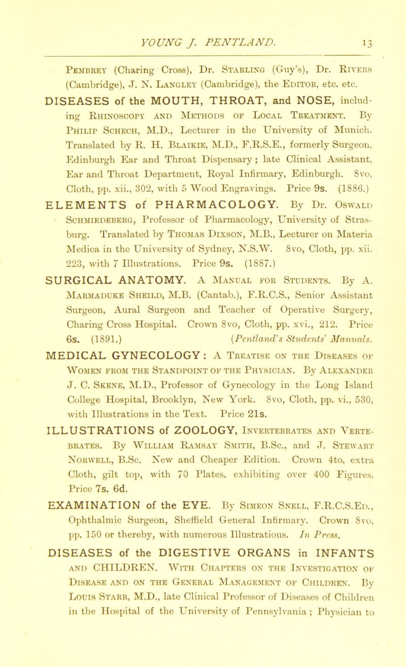 Pembkey (Charing Cross), Dr. Starling (Guy's), Dr. Rivers (Cambridge), J. N. Langley (Cambridge), the Editor, etc. etc. DISEASES of the MOUTH, THROAT, and NOSE, includ- ing Rhinoscopy and Methods of Local Tre.\tment. By Philip Schech, M.D., Lecturer in the University of Munich. Translated by R. H. Blaikie, M.D., F.R.S.E., formerly Surgeon, Edinburgh Ear and Throat Dispensary ; late Clinical Assistant, Ear and Throat Department, Royal Infirmary, Edinburgh. 8vo, Cloth, pp. xii., 302, with 5 Wood Engravings. Price 9s. (1886.) ELEMENTS of PHARMACOLOGY. By Dr. Oswald ScHMiEDEBERG, Professor of Pharmacology, University of Stras- burg. Translated by Thomas Dixson, M.B., Lecturer on Materia Medica in the University of Sydney, N.S.W. 8vo, Cloth, pp. xii. 223, with 7 Illustrations. Price 9s. (1887.) SURGICAL ANATOMY. A Manual for Students. By A. Marmaduke Sheild, M.B. (Cantab.), F.R.C.S., Senior Assistant Surgeon, Aural Surgeon and Teacher of Operative Surgery, Charing Cross Hospital. Crown 8vo, Cloth, pp. xvi., 212. Price 6s. (1891.) {Pentland's Students' Manucds. MEDICAL GYNECOLOGY: A Tre.vtise on the Diseases of Women from the Standpoint of the Physician. By Alexander J. C. Skene, M.D., Professor of Gynecology in the Long Island College Hospital, Brooklyn, New York. Svo, Cloth, pp. vi., 530, with Illustrations in the Text. Price 21s. ILLUSTRATIONS of ZOOLOGY, Invertebrates and Verte- brates. By William Ramsay Smith, B.Sc, and J. Stewart NoRWELL, B.Sc. New and Cheaper Edition. Crown 4to, extra Cloth, gilt top, with 70 Plates, exhibiting over 400 Figures. Price 7s. 6d. EXAMINATION of the EYE. By Simeon Snell, F.R.C.S.Ed., Ophthalmic Surgeon, Sheffield General Infirmary. Crown Svo, pp. 150 or thereby, with numerous Illustrations. In Pivss. DISEASES of the DIGESTIVE ORGANS in INFANTS and CHILDREN. With Chapters on the Investigation of Disease and on the General Management of Children. By Louis Stark, M.D., late Clinical Professor of Diseases of Children in the Ho.spital of the University of Pennsj-lvania ; Physician to