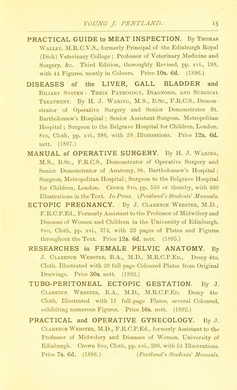 PRACTICAL GUIDE to MEAT INSPECTION. By Thomas \VALLEY, M.R.C.V.S., formerly Principal of the Edinburgh Royal (Dick) Veterinary College ; Professor of Veterinary Medicine and Surgery, &c. Third Edition, thoroughly Revised, pp. xvi., 198, with 44 Figures, mostly in Colours. Price lOs. 6d. (1896.) DISEASES of the LIVER, GALL BLADDER and Biliary System : Their Pathology, Diagnosis, and Surgical Tre.\tjient. By H. J. Waring, M.S., B.So., F.R.C.S., Demon- strator of Operative Surgery and Senior Demonstrator St. Bartholomew's Hospital ; Senior Assistant Surgeon, Metropolitan Hospital; Surgeon to the Belgrave Hospital for Children, London. 8vo, Cloth, pp. xvi., 886, \vith 58 Illustrations. Price 12s. 6d. nett. (1897.) MANUAL of OPERATIVE SURGERY. By H. J. Waring, M.S., B.Sc, F.R.C.S., Demonstrator of Operative Surgery and Senior Demonstrator of Anatomy, St. Bartholomew's Hospital ; Surgeon, Metropolitan Hospital; Surgeon to the Belgrave Hospital for Children, London. Crown 8vo, pp. 550 or thereby, with 400 Illustrations in the Text. In Press. {Peniland's Students' Manuals. ECTOPIC PREGNANCY. By J. Clarence Webster, M.D., F.R.C.P.Ed., Formerly Assistant to the Professor of Midwifery and Diseases of Women and Children in the University of Edinburgh. 8vo, Cloth, pp. xvi., 374, with 22 pages of Plates and Figures throughout the Text. Price 12s. 6d. nett. (1895.) RESEARCHES in FEMALE PELVIC ANATOMY. By J. Clarence Webster, B.A., M.D., M.R.C.P.Ed., Demy 4to, Cloth, Illustrated with 26 full-page Coloured Plates from Original Drawings. Price 30s. nett. (1892.) TUBO-PERITONEAL ECTOPIC GESTATION. By J. Clarence Webster, B.A., M.D., M.R.C.P.Ed. Demy 4to Cloth, Illustrated with 11 full-page Plates, several Coloured, exhibiting numerous Figures. Price 16s. nett. (1892.) PRACTICAL and OPERATIVE GYNECOLOGY. By J. Clarence Webster, M.D., F.R.C.P.Ed., formerly Assistant to the Professor of Midwifery and Diseases of Women, University of Edinburgh. Crown 8vo, Cloth, pp. xvi., 296, with 54 Illustrations. Price 7s. 6d. (1896.) {Peniland's Students' Manuals.