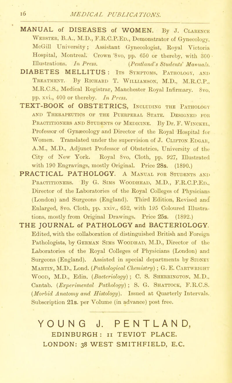 MEDICAL PUBLICATIONS. MANUAL of DISEASES of WOMEN. By J. Clarence Webster, B.A., M.D., F.R.C.P.Ea, Demonstrator of Gynecology. McGill University; Assistant Gynecologist, Royal Victoria Hospital, Montreal. Crown 'Svo, pp. 650 or thereby, with 300 Illustrations. In Press. (Pmtland's Sludentu' Manua/s. DIABETES MELLITUS : Its Symptoms, Pathologv, and Treatment. By Riohaeu T. Williamson, M.D., M.R.C.P., M.R.C.S., Medical Registrar, Manchester Royal Infirmary. Svo, pp. xvi., 400 or thereby. In Press. TEXT-BOOK of OBSTETRICS, Including the Pathology AND Therapeutics of the Puerperal State. Designed for Practitioners and Students of Medicine. By Dr. F. Winckel, Professor of Gyneecology and Director of the Royal Hospital for Women. Translated under the supervision of J. Clifton Edgar, A.M., M.D., Adjunct Professor of Obsteti-ics, University of the City of New York. Royal Svo, Cloth, pp. 927, Illustrated with 190 Engravings, mostly Original. Price 28s. (1890.) PRACTICAL PATHOLOGY. A Manual for Students and Practitioners. By G. Sims Woodhead, M.D., E.R.C.P.Ed., Director of the Laboratories of the Royal Colleges of Physician.s (London) and Surgeons (England). Third Edition, Revised and' Enlarged, Svo. Cloth, pp. xxiv., 652, with 195 Coloured Illustra- tions, mostly from Original Drawings. Price 25s. (1892.) THE JOURNAL of PATHOLOGY and BACTERIOLOGY. Edited, with the collaboration of distinguished British and Foreign Pathologists, by German Sims Woodhad, M.D., Director of the Laboratories of the Royal Colleges of Physicians (London) and Surgeons (England). Assisted in special departments by Sidney Martin, M.D., Lond. [Pathological Chemistry) ; G. E. Cartwright Wood, M.D., Edin. (Bacteriology) ; C. S. Sherrington, M.D.. Cantab. (Experimental Pathology) ; S. G. Shattock, F.R.C.S. (Morbid Anatomy and Histology). Issued at Quarterly Intervals. Subscription 21s. per Volume (in advance) post free. YOUNG J. PENTLAND, EDINBURGH : ii TEVIOT PLACE. LONDON: 38 WEST SMITHFIELD, E.C.