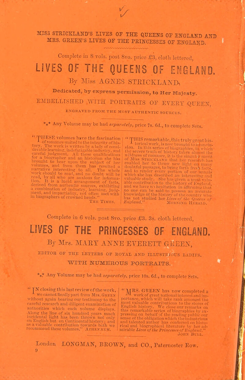 MISS STRICKLAND'S LIVES OF THE QUEENS OF ENGLAND AND MRS. GREEN'S LIVES OF THE PRINCESSES OF ENGLAND. Complete in 8 vols, post 8vo. price £3, cloth lettered, LIVES OF THE QUEENS OF Ef^lGLAND. By IMiss AQJ^ES STEICKLAISIX Dedicated, by express permission, to Her Majesty. EMBELLISHED ..WITH PORTRAITS OP EVERY QUEEJT, ENOItAVKD rnOM THE MOST AUTHENTIC SOURCliS. Any Volume may be liiul separately, price 7s. Gd., to complete Sets. 'PIIE.SK volumes Imve tlie fascination ^ ofroiiiuiiceuniteillotlieiiiteL'ritvofliis- tory. rhe work is writteji bv a liulv (il eonsi- clci-.ible learnii]^-, iiulelaiiKable industrv. and caielul .iudsment. XW tliese qiiaHficalicins for a hioirraplier and an liislorian slie hiis brousrlit to bear uiioii tlio subject, of licr volumes, and I'mm tliem lias rcsnlted a narrative interesting to all. The wliole work sbould be reail, and no doubt will he read, !)>• all who are anxious tor informa- tion. It is a lucid arrangement of facts derived from aiiflieiitic sources, exhibit in a combination of industry, learnini.', jud.'. nient, and impartiality, not often met with 111 biographers of crowned heads. The Times. 'rirrs remarkalilcthis truly jfreatliis- . loricalwork,isnowbroui,'httoafcnnclu- si.ni. Ill tins series of liio^jraiibics, i;i wliicli Hie severe truth of history takes almost the wildiicss of rom.mce, it is tlic sinu'iilnlr merit ol JIiss Stiiickland tliat her researcli has enabled her to throw new lidil on many , dnnbllul passages, to bring forth fresh fae's and to render every portion of onr iinnais which she has described an inloresiing and vii liable study. She lias given a ii-ost viihi- able coiitrihulion to ihe history of Knglaud and we have n 1 hesitation in aHiriniiiL' that no one can be said to possess an accurate knowledge 61 the history of the country who has not studied hut Lives or I lie Queens or England. JIoKxixe Heiuxd.  Complete in G vols, post Svo. price £3. 3a. cloth lettered, LIVES OF THE PRINCESSES OF ENGLAND. Bj Mrs. Mx\ET ANNE EVERETT GliEEN, EDITOB OP TlIE LETTERS OF DOTAL ANT) ILLUSTUfOUS L.\r>rr:s. WITH ]SrtrME!E.OTTS POKTEAITS. *»?• Any Volume may be hnd separately, price 10s. 6d., to complete Sets.  TNclosin,<?tliis lastreviewof thework, we cannot finally part from Mrs. GnI!^:^■ witllOut again bearing our testimony to the careful research and diligent examination of authorities which each volume displays. Along the line of six hundred vears imich ineidental light ha.i been thrown not only on JOnglish but on (.'ontiiiental history ; anil as a valuable contribution towards boih wo recommend these volumes. AniEN.EUjr. IVrnS. GREKN lins now completo.I a work of great national inlerest and im- portance, which will lake rank amongsl tiie most \^llllable contrilaitions to the sloies of Knglish history. We chise onr remarks on this remarkable series ofbioL-raphies bv ex- pressing on behalf of the reading public our seiKse of the obligation which ilieiiidustrious and talented author has conferred on histo- rical and biographical literalnre liy her ad- mirable Lives of the Priucems of Kiiglantl. .Joii.N Ulll. London LONGMAN, BROWN, and CO., Paternoster Row. 9