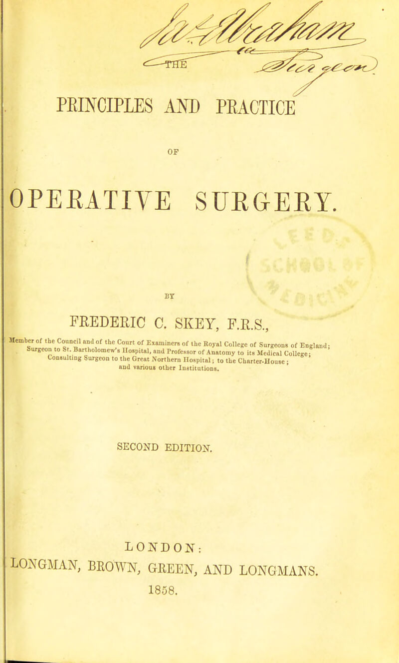 PEINCIPLES AND PEACTICE OP OPERATIVE SURGERY. BY FREDERIC C. SKEY, F.R.S., Member of the Coundl and of the Court of Examiners of the Royal College of Surgeons of England- Surgeon to St. Bartholomews Hospital, and Professor of .Anatomy to its Medieal CoUe-e Consultmg Surgeon to the Great Northern Hospital; to the Charter-House ; ' and varioua other luatitutions. SECOND EDITION. LONDON: LONGMAN, BROWN, GREEN, AND LONGMANS. 1858.