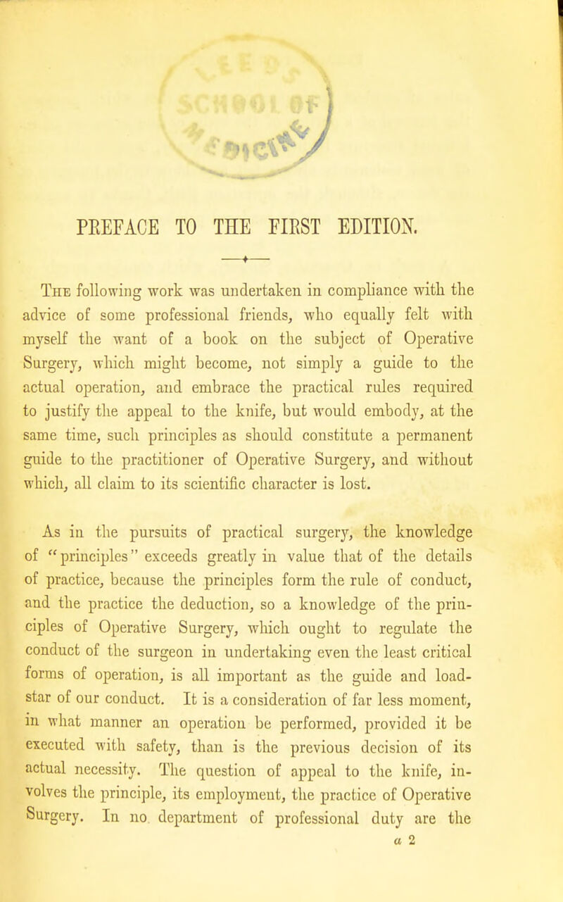 PEEFACE TO THE FIRST EDITION. The following work was undertaken in compliance with the advice of some professional friends, who equally felt with myself the want of a book on the subject of Operative Surgery, which might become, not simply a guide to the actual operation, and embrace the practical rules required to justify the appeal to the knife, but would embody, at the same time, such principles as should constitute a permanent guide to the practitioner of Operative Surgery, and without which, all claim to its scientific character is lost. As in the pursuits of practical surgery, the knowledge of  principles exceeds greatly in value that of the details of practice, because the principles form the rule of conduct, and the practice the deduction, so a knowledge of the prin- ciples of Operative Surgery, which ought to regulate the conduct of the surgeon in undertaking even the least critical forms of operation, is all important as the guide and load- star of our conduct. It is a consideration of far less moment, in what manner an operation be performed, provided it be executed with safety, than is the previous decision of its actual necessity. The question of appeal to the knife, in- volves the principle, its employmeut, the practice of Operative Surgery. In no department of professional duty are the a 2