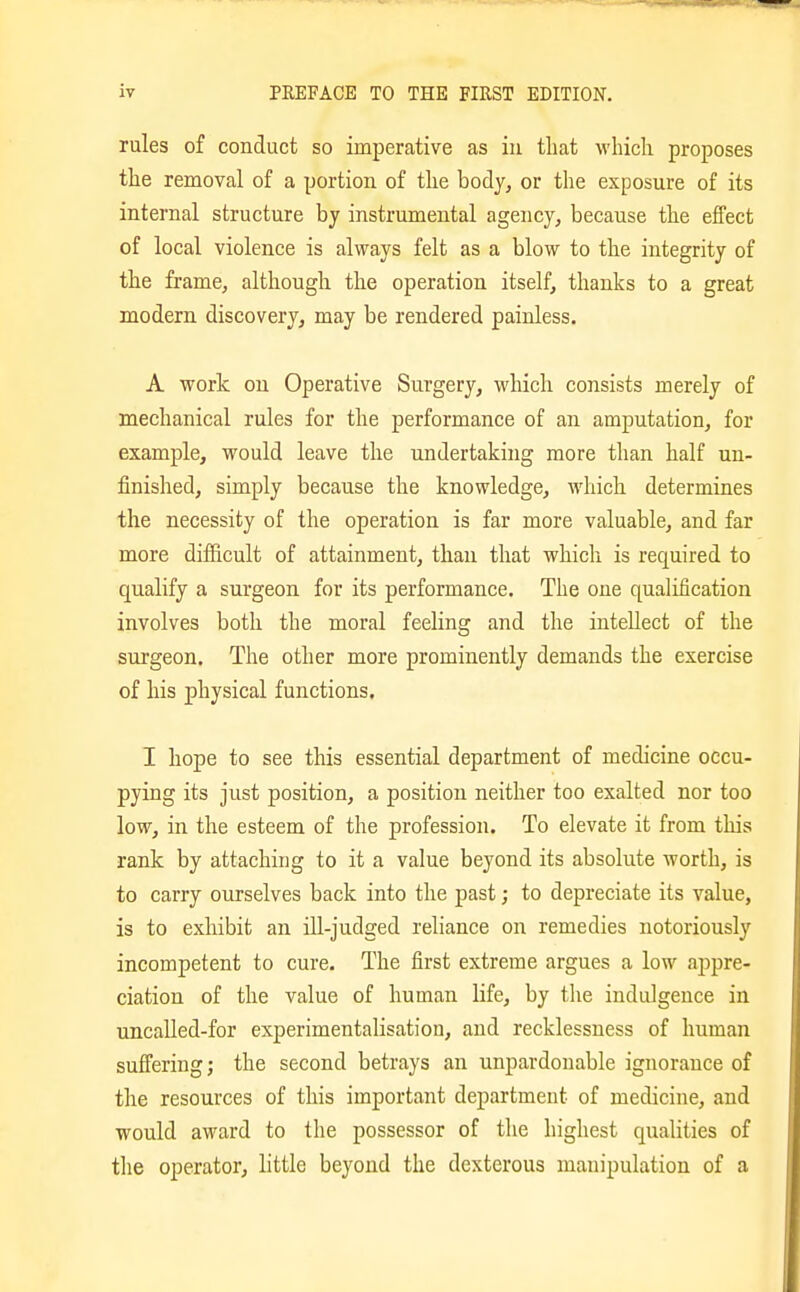 rules of conduct so imperative as in that wliicli proposes the removal of a portion of the body, or the exposure of its internal structure by instrumental agency, because the effect of local violence is always felt as a blow to the integrity of the frame, although the operation itself, thanks to a great modern discovery, may be rendered painless. A work on Operative Surgery, which consists merely of mechanical rules for the performance of an amputation, for example, would leave the undertaking more than half un- finished, simply because the knowledge, which determiaes the necessity of the operation is far more valuable, and far more difficult of attainment, than that which is required to qualify a surgeon for its performance. The one qualification involves both the moral feeling and the intellect of the surgeon. The other more prominently demands the exercise of his physical functions. I hope to see this essential department of medicine occu- pying its just position, a position neither too exalted nor too low, in the esteem of the profession. To elevate it from this rank by attaching to it a value beyond its absolute worth, is to carry ourselves back into the past; to depreciate its value, is to exhibit an ill-judged reliance on remedies notoriously incompetent to cure. The first extreme argues a low appre- ciation of the value of human life, by the indulgence in uncalled-for experimentalisation, and recklessness of human suffering; the second betrays an unpardonable ignorance of the resources of this important department of medicine, and would award to the possessor of the highest qualities of the operator, little beyond the dexterous manipulation of a
