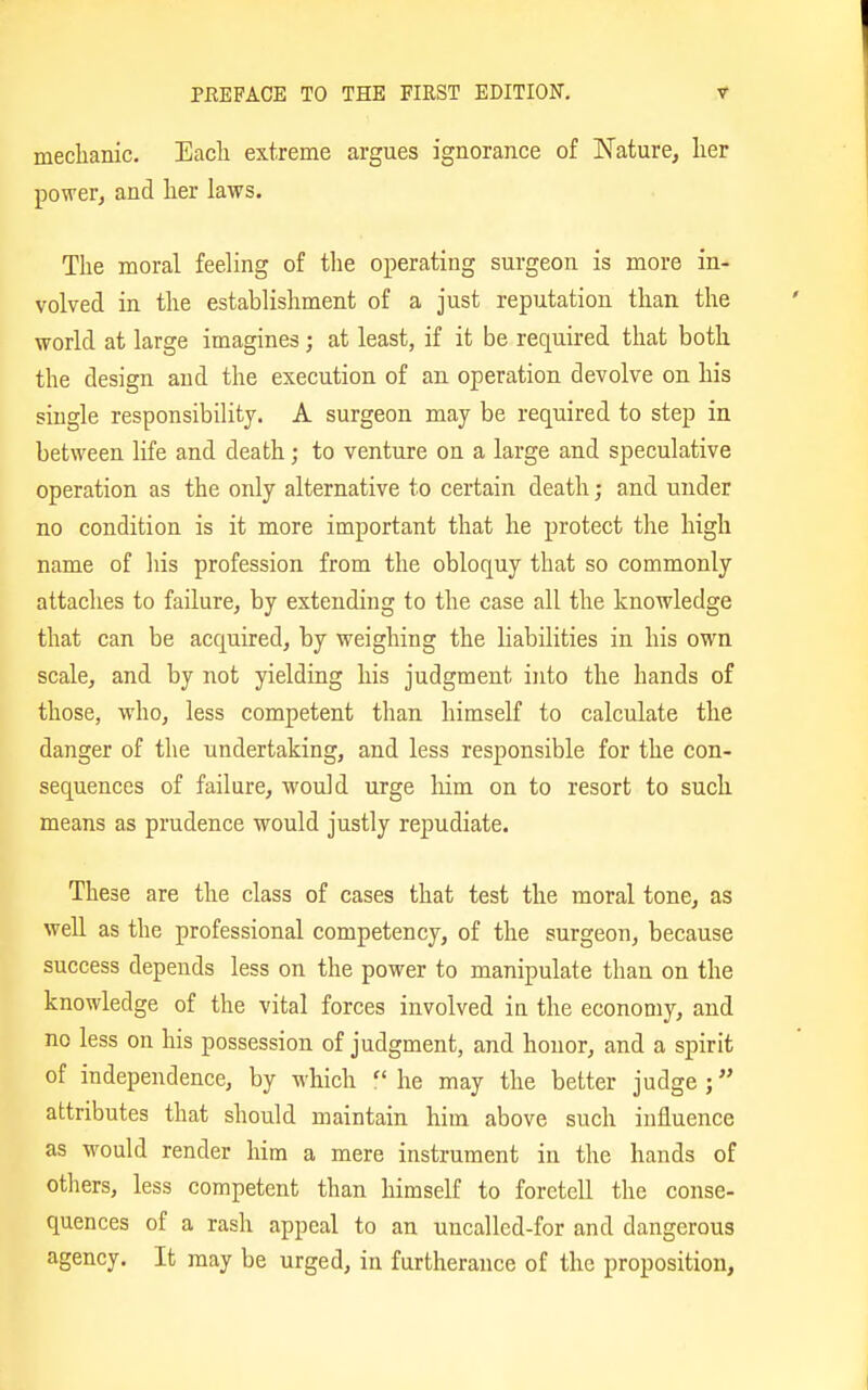meclianic. Each extreme argues ignorance of Nature, lier power, and her laws. The moral feeling of the operating surgeon is more in- volved in the establishment of a just reputation than the world at large imagines; at least, if it be required that both the design and the execution of an operation devolve on his single responsibility. A surgeon may be required to step in between life and death; to venture on a large and speculative operation as the only alternative to certain death; and under no condition is it more important that he protect the high name of his profession from the obloquy that so commonly attaches to failure, by extending to the case all the knowledge that can be acquired, by weighing the liabilities in his own scale, and by not yielding his judgment into the hands of those, who, less competent than himself to calculate the danger of the undertaking, and less responsible for the con- sequences of failure, would urge him on to resort to such means as prudence would justly repudiate. These are the class of cases that test the moral tone, as well as the professional competency, of the surgeon, because success depends less on the power to manipulate than on the knowledge of the vital forces involved in the economy, and no less on his possession of judgment, and honor, and a spirit of independence, by which  he may the better judge ; attributes that should maintain him above such influence as would render him a mere instrument in the hands of others, less competent than himself to foretell the conse- quences of a rash appeal to an uncalled-for and dangerous agency. It may be urged, in furtherance of the proposition.