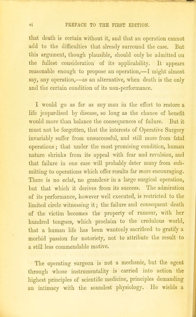 that death is certain without it, and that an operation cannot add to the difficulties that ah'eady surround the case. But this argument, though plausible, should only be admitted on the fullest consideration of its applicability. It appears reasonable enough to propose an operation,—I might almost say, any operation,—as an alternative, when death is the only and the certain condition, of its non-performance. I would go as far as any man in the effort to restore a life jeopardised by disease, so long as the chance of benefit would more than balance the consequences of failure. But it must not be forgotten, that the interests of Operative Surgery invariably suffer from unsuccessful, and still more from fatal operations ; that under the most promising condition, human nature shrinks from its appeal with fear and revulsion, and that failure in one case will probably deter many from sub- mitting to operations which offer results far more encouraging. There is no eclat, no grandeur in a large surgical operation, but that which it derives from its success. The admiration of its performance, however well executed, is restricted to the limited circle witnessing it; the failure and consequent death of the victim becomes the property of rumour, with her hundred tongues, which proclaim to the credulous world, that a human life has been wantonly sacrificed to gratify a morbid passion for notoriety, not to attribute the result to a still less commendable motive. The operating surgeon is not a mechanic, but the agent through whose instrumentality is carried into action the highest principles of scientific medicine, principles demanding an intimacy with the soundest physiology. He wields a