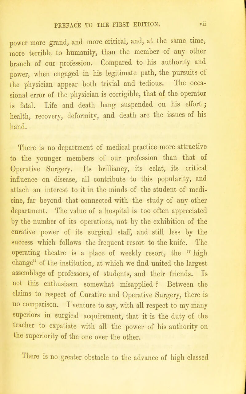 power more grand, aud more critical, and, at the same time, }nore terrible to humanity, than the member of any other branch of ouv profession. Compared to his authority and power, when engaged in his legitimate path, the pursuits of the physician appear both trivial and tedious. The occa- sional error of the physician is corrigible, that of the operator is fatal. Life and death hang suspended on his effort; health, recovery, deformity, and death are the issues of his hand. There is no department of medical practice more attractive to the younger members of our profession than that of Operative Surgery. Its brilliancy, its eclat, its critical influence on disease, all contribute to this popularity, and attach an interest to it in the minds of the student of medi- cine, far beyond that connected with the study of any other department. The value of a hospital is too often appreciated by the number of its operations, not by the exhibition of the curative power of its surgical staff, and still less by the success which follows the frequent resort to the knife. The operating theatre is a place of weekly resort, the  high change of the institution, at Avhich we find united the largest assemblage of professors, of students, and their friends. Is not this enthusiasm somewhat misapplied ? Between the claims to respect of Curative and Operative Surgery, there is no comparison. I venture to say, with all respect to my many superiors in surgical acquirement, that it is the duty of the teacher to expatiate with all the power of his authority on the superiority of the one over the other. There is no greater obstacle to the advance of high classed