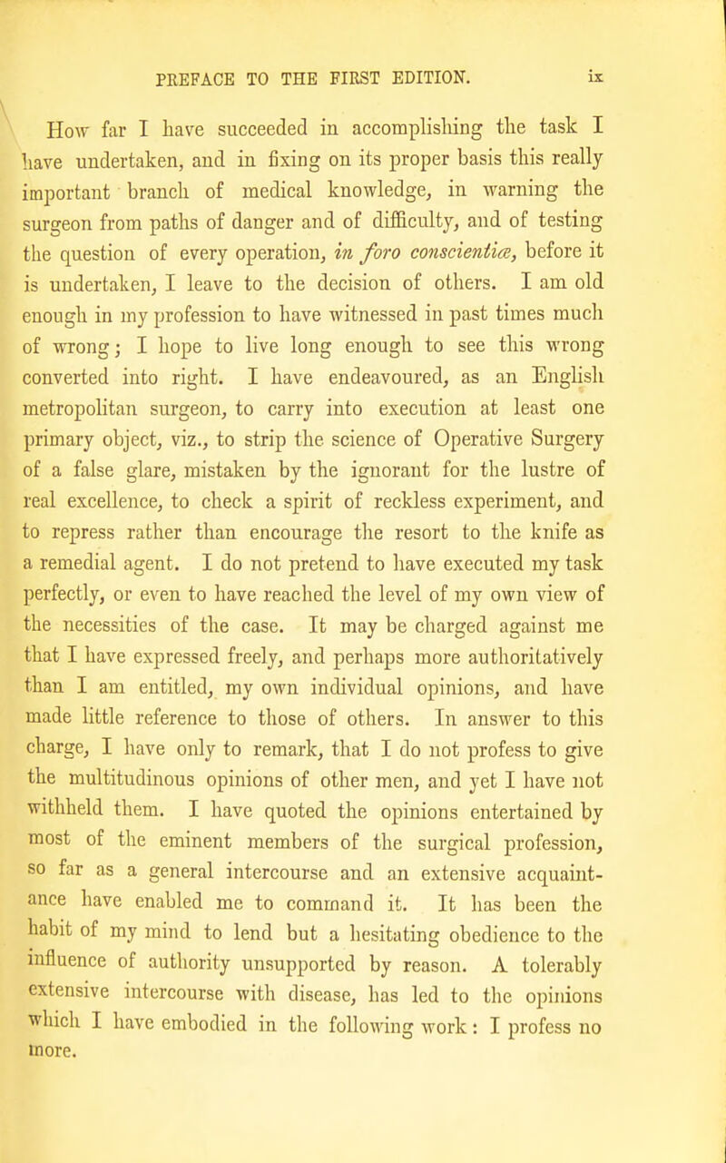 How far I have succeeded in accomplishing the task I have undertaken, and in fixing on its proper basis this really important branch of medical knowledge, in warning the surgeon from paths of danger and of difficulty, and of testing the question of every operation, in foro conscientice, before it is undertaken, I leave to the decision of others. I am old enough in my profession to have witnessed in past times much of wrong; I hope to live long enough to see this wrong converted into right. I have endeavoured, as an English metropolitan surgeon, to carry into execution at least one primary object, viz., to strip the science of Operative Surgery of a false glare, mistaken by the ignorant for the lustre of real excellence, to check a spirit of reckless experiment, and to repress rather than encourage tlie resort to the knife as a remedial agent. I do not pretend to have executed my task perfectly, or even to have reached the level of my own view of the necessities of the case. It may be charged against me that I have expressed freely, and perhaps more authoritatively than I am entitled, my own individual opinions, and have made little reference to those of others. In answer to this charge, I have only to remark, that I do not profess to give the multitudinous opinions of other men, and yet I have not withheld them. I have quoted the opinions entertained by most of the eminent members of the surgical profession, so far as a general intercourse and an extensive acquaint- ance have enabled me to command it. It has been the habit of my mind to lend but a hesitating obedience to the influence of authority unsupported by reason. A tolerably extensive intercourse with disease, has led to the opinions which I have embodied in the following work: I profess no more.