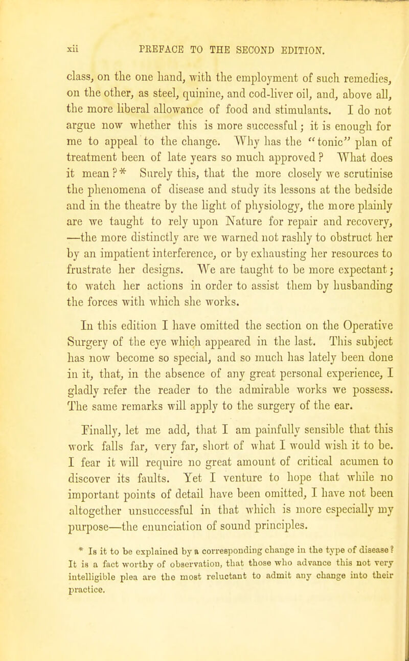 classj on the one liand, M'ith the employment of such remedies, on the other, as steel, quinine, and cod-liver oil, and, above all, the more liberal allowance of food and stimulants. I do not argue now whether this is more successful; it is enough for me to appeal to the change. Why has the tonic plan of treatment been of late years so much approved ? What does it mean ? Surely this, that the more closely we scrutinise the phenomena of disease and study its lessons at the bedside and in the theatre by the light of physiolog}'^, the more plainly are we tauglit to rely upon Nature for repair and recovery, —the more distinctly are we warned not rashly to obstruct her by an impatient interference, or by exhausting her resources to frustrate her designs. We are taught to be more expectant; to watch her actions in order to assist them by husbanding the forces with which she works. In this edition I have omitted the section on the Operative Surgery of the eye which appeared in the last. This subject has now become so special, and so much has lately been done in it, that, in the absence of any great personal experience, I gladly refer the reader to the admirable works we possess. The same remarks will apply to the surgery of the ear. finally, let me add, tliat I am painfully sensible that this work falls far, very far, short of what I would wish it to be. I fear it will recpiire no great amount of critical acumen to discover its faults. Yet I venture to hope that while no important points of detail have been omitted, I have not been altogether unsuccessful in that which is more especially my purpose—the enunciation of sound principles. * Is it to be explained by a corresponding change in the type of disease? It is a fact worthy of observation, that those who advance this not very intelligible plea are the most reluctant to admit any change into their practice.