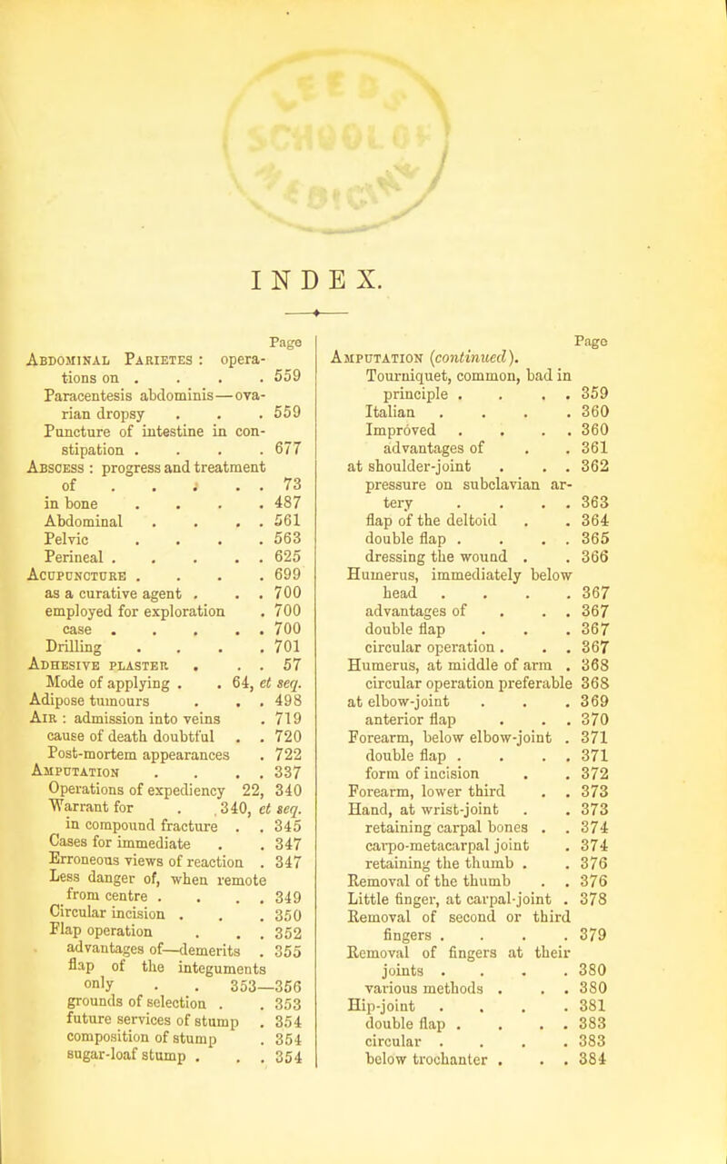 INDEX. Page Abdominal Parietes : opera- tions on . . . . 559 Paracentesis abdominis—ova- rian dropsy . . . 559 Pancture of intestine in con- stipation .... 677 Abscess : progress and treatment of . . ; . . 73 in bone .... 487 Abdominal . . . . 561 Pelvic . . . .563 Perineal 625 ACUPONCTCRB .... 699 as a curative agent . . .700 employed for exploration . 700 case . . , . . 700 DrUling . . . .701 Adhesive plaster . . . 57 Mode of applying . . 6i, et seq. Adipose tumours . . . 498 Air: admission into veins . 719 cause of death doubtful , . 720 Post-mortem appearances . 722 Ampdtation . . . . 337 Operations of expediency 22, 340 Warrant for . ,SiO, ct seq. in compound fracture . .345 Cases for immediate . . 347 Erroneous views of reaction . 347 Less danger of, when remote from centre . . . . 349 Circular incision . . .350 Flap operation . , . 352 advantages of—demerits . 355 flap of the integuments on'y . . 353—356 grounds of selection . . 353 future services of stump . 354 composition of stump . 354 sugar-loaf stump . . . 354 Page Amputation (continued). Tourniquet, common, bad in principle . . . . 359 Italian .... 360 Improved . , . . 360 advantages of . . 361 at shoulder-joint . . . 362 pressure on subclavian ar- tery . . . . 363 flap of the deltoid . . 364 double flap . . . . 365 dressing the wound . . 366 Humerus, immediately below head . . . .367 advantages of . . . 367 double flap . . .367 circular operation. . . 367 Humerus, at middle of arm . 368 circular operation preferable 368 at elbow-joint . . . 369 anterior flap . . . 370 Forearm, below elbow-joint . 371 double flap . , . . 371 form of incision . . 372 Forearm, lower third . . 373 Hand, at wrist-joint . . 373 retaining carpal bones . . 374 carpo-metacarpal joint . 374 retaining the thumb . . 376 Removal of the thumb . . 376 Little finger, at carpal-joint . 378 Removal of second or third fingers . . . .379 Removal of fingers at their joints .... 380 various methods . . . 380 Hip-joint . . . .381 double flap . . . . 383 circular .... 383 below trochanter . . . 384