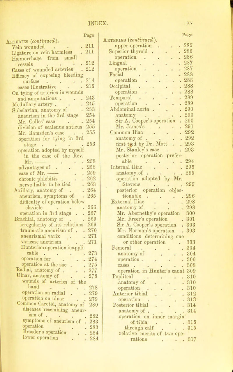 Page Arteries (continued)^ Vein wounded . . • 211 Ligature on vein harmless . 211 Hseinorrbage from small vessels . • • • 212 Cases of wounded arteries .212 Efficacy of exposing bleeding sui-face . . . . 214 cases illustrative . . 215 On tying of arteries in wounds and amputations . . . 243 Medullary artery . . . 245 Subclavian, anatomy of . 253 aneurism in the 3rd stage 254 Mr. CoUes' case . . 254 division of scalenus anticus 255 Mr. Eamsdens case . . 255 operation for tying in 3rd stage .... 256 operation adopted by myself in the case of the Rev. Mr. . . . 258 advantages of . . . 258 case of Mr. . . 259 chronic phlebitis . . . 262 nerve liable to be tied . 263 Axillary, anatomy of . .264 aneurism, symptoms of . 265 difficulty of operation below clavicle . . . 266 operation in 3rd stage . . 267 Brachial, anatomy of . .269 irregularity of its relations 269 traumatic aneurism of . .270 aneurismal varix . . 271 varicose aneurism . . 271 Hunterian operation inappli- cable .... 273 operation for . , . 274 operation at the sac . . 275 Eadial, anatomy of . . . 277 Ulnar, anatomy of . . 278 wounds of arteries of the hand . . . . 278 operation on radial . .279 operation on uluar . . 279 Common Carotid, anatomy of 280 diseases resembling aneur- ism of . . . . 282 symptoms of aneurism of . 283 operation . . . 283 Brasdor's operation . . 284 lower operation . .284 Page Arteries (continued). upper operation . . . 285 Superior thyroid . . . 286 operation . . . . 286 Lingual . . . .287 operation . . . . 287 Facial . . . .288 operation . . . . 288 Occipital . . . .288 operation . . . . 288 Temporal . . . .289 operation . . . . 289 Abdominal aorta . . . 290 anatomy . . . . 290 Sir A. Cooper's operation . 290 Mr. James's . . . 291 Common Iliac . . . 292 anatomy of . . . . 292 first tifid by Dr. Mott . . 293 Mr. Stanley's case . . 293 posterior operation prefer- able . . . . 294 Internal Iliac . . .295 anatomy of . . . . 295 operation adopted by Mr. Stevens . . .295 posterior operation objec- tionable . . . . 296 External Iliac . . .298 anatomy of . . . 298 Mr. Abernethy's operation 300 Mr. Freer's opei-ation . 301 Sir A. Cooper's operation . 303 Mr. Norman's operation . 303 conditions determining one or other operation 303 Femoral .... 304 anatomy of ... 304 operation .... 306 cases ..... 308 operation in Hunter's canal 309 Popliteal . . . . 310 anatomy of . . . 310 operation . . . . 310 Anterior tibial 312 operation . . . . 313 Posterior tibial 314 anatomy of . . . . 314 operation on inner margin of tibia 315 through calf . . . 315 relative merits of two ope- rations . . . 317