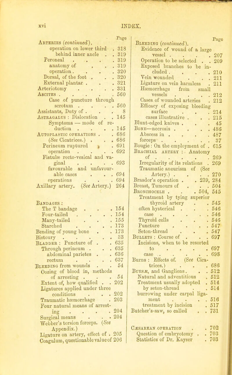 P.ige Arteries {continued). operation on lower third . 318 behind inner ancle . .319 Peroneal . . . .310 anatomy of . . . 319 operation.... 320 Dorsal, of the foot . . . 320 External plantar . . . 321 Arteriotomy . . . . 331 Ascites 560 Case of puncture through scrotum . . . . 560 Assistants, Duty of . . .8 Astragalus : Dislocation . . 145 Symptoms — mode of re- duction . . . . 145 Autoplastic operations . . 680 (Sec Cicatrices.) . . . 686 Perineum ruptured ; . 691 operation . . . . 692 Fistute recto-vesical and va- ginal . . . . 693 favourable and unfavour- able cases . . .694 operations . . .694 Axillary artery. (<See Artery.) 264 Bandages: The T bandage . . .154 Four-tailed . . . . 154 Many-tailed . . .155 Starched . . . . 173 Bending of young bone . .173 Bistoury . . . . . 33 Bladder : Puncture of . . 635 Through perineum . . . 635 abdominal parietes . .636 rectum . . . . 637 Bleeding from -wounds . . 54 Oozing of blood in, methods of arresting . . .54 Extent of, how qualified . . 202 Ligatures applied under three conditions . . . 202 Traumatic hfemorrhage . 203 Four natural means of arrest- ing ... . 204 Surgical means . . • 204 Webbers torsion forceps. {See Appendix.) Ligature on artery, effect of . 205 Coagulum, questionable value of 200 Pago Bleeding (continued). Evidence of wound of a large vessel .... 207 Operation to be selected . . 209 Exposed branches to be in- cluded . . . ,210 Vein wounded . . .211 Ligature on vein harmless . 211 Haamorrhage fi-oin small vessels . . . . 212 Cases of wounded arteries . 212 EfEcacy of exposing bleeding surface . . . 214 cases illustrative . . .215 Blunt-edged knives . . .45 Bone—necrosis . . . . 486 Abscess in . . . . 487 forceps 37 Bougie : On the employment of . 615 Brachial artery : Anatomy of . . . . .269 Irregularity of its relations . 269 Traumatic aneurism of (See Artery.) . . . . 270 Brasdor's operation . . 239, 284 Breast, Tumours of . . . 504 Bronchooele . . . 504, 545 Treatment by tying superior thyroid artery . . 545 often hysterical . . . 546 case 546 Thyroid cells . . . 546 Puncture . . . . 547 Seton-thread . . . 547 Bullets ; Course of . . . 697 Incisions, when to be resorted to . . . .697 case . . . . . 698 Burns : Effects of. (See Cica- trices.) . . .686 BuRS.E, and Ganglions. . . 512 Natural and adventitious . 512 Treatment usually adopted . 514 by seton-thread . . 514 burrowing under carpal liga- ment . . . . 516 treatment by incision . 517 Butcher's-saw, so called . . 731 Cesarean operation . . 702 Question of embryotomy . . 703 Statistics of Dr. Kayser . 703