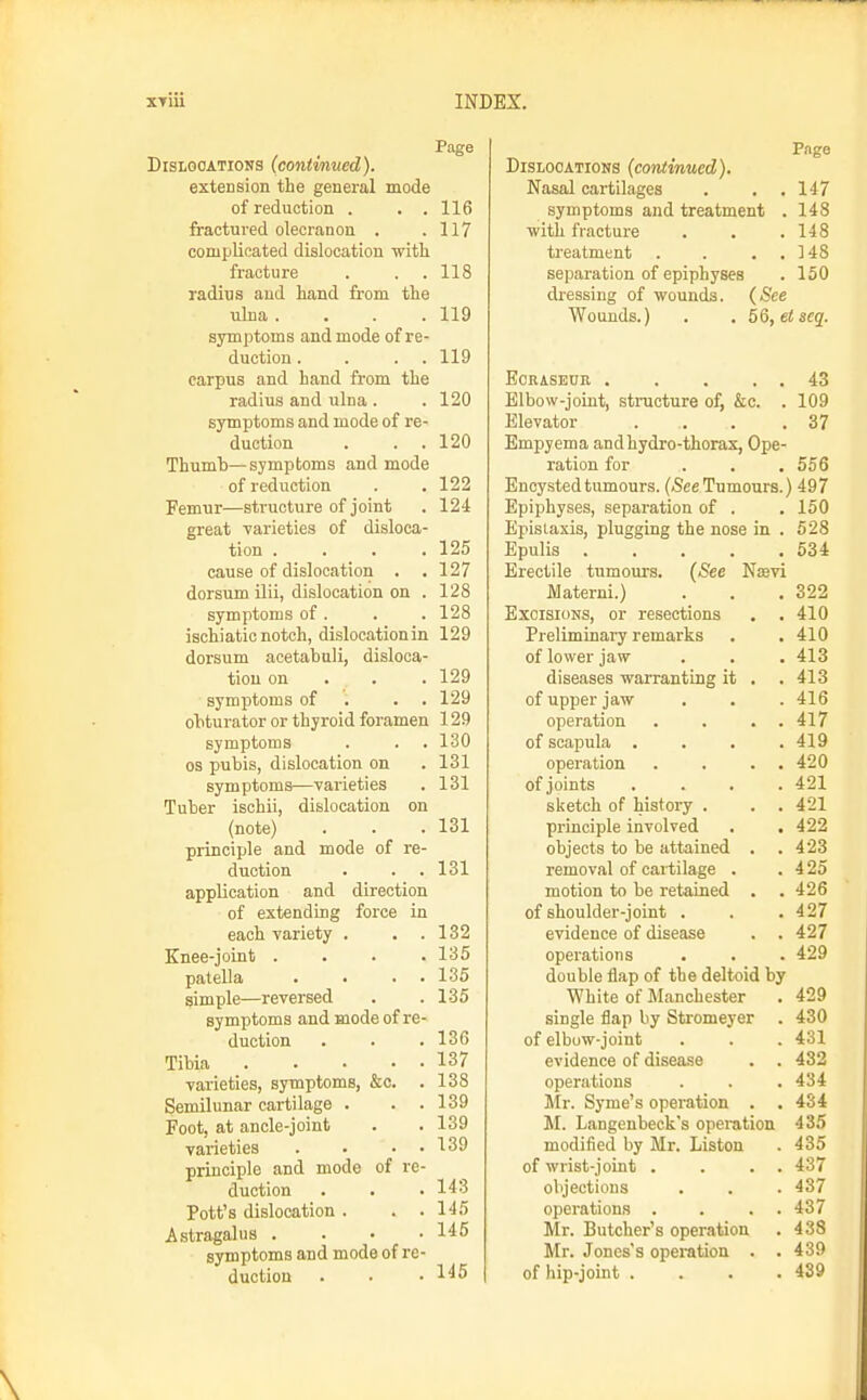DisLGOATioNS (continued). extension the general mode of reduction . . . fractured olecranon . complicated dislocation with fracture radius and hand from the ulna .... symptoms and mode of re- duction . . . . carpus and hand from the radius and ulna. symptoms and mode of re- duction Thumb—symptoms and mode of reduction Femur—structure of joint great varieties of disloca- tion .... cause of dislocation . dorsum ilii, dislocation on . symptoms of . ischiatic notch, dislocation in dorsum acetabali, disloca- tion on . . . symptoms of . . . obturator or thyroid foramen symptoms OS pubis, dislocation on symptoms—varieties Tuber ischii, dislocation on (note) principle and mode of re- duction application and direction of extending force in each variety . . . Knee-joint . . . . patella . • . • simple—reversed symptoms and mode of re- duction Tibia varieties, symptoms, &c. . Semilunar cartilage . . . Foot, at ancle-joint varieties . • • • principle and mode of re- duction Pott's dislocation . . . Astragalus .... symptoms and mode of re- duction Page 116 117 118 119 119 120 120 122 124 125 127 128 128 129 129 129 129 130 131 131 131 131 132 135 135 135 136 137 138 139 139 139 143 145 145 145 Pnge Dislocations (continued). Nasal cartilages . . .147 symptoms and treatment . 148 with fracture . . .148 ti-eatment . . . . 148 separation of epiphyses . 150 dressing of wounds. (See Wounds.) . . 5Q,eiseq. EORASEUE 43 Elbow-joint, structure of, &c. . 109 Elevator . . . .37 Empyema and hydro-thorax. Ope- ration for ... 556 Encysted tumours. (See Tumours.) 497 Epiphyses, separation of . . 150 Epistaxis, plugging the nose in . 528 Epulis 534 Erectile tumours. (See Nisvi JVIaterni.) . . .322 Excisions, or resections . .410 Preliminary remarks . , 410 of lower jaw . . . 413 diseases warranting it . .413 of upper jaw . . .416 operation . . . . 417 of scapula . . . .419 operation . . . . 420 of joints .... 421 slsetch of history . . , 421 principle involved . . 422 objects to be attained . .423 removal of cartilage . . 4 25 motion to be retained . . 426 of shoulder-joint . . . 427 evidence of disease . . 427 operations . . . 429 double flap of the deltoid by White of Manchester . 429 single flap by Stromeyer . 430 of elbuw-joint . . . 431 evidence of disease . . 432 operations . . . 434 Mr. Syme's operation . . 434 M. Langenbeck's operation 435 modified by Mr. Liston . 435 of wrist-joint . . . . 437 objections . . . 437 operations . . . . 437 Mr. Butcher's operation . 438 Mr. Jones's operation . . 439 of hip-joint .... 439