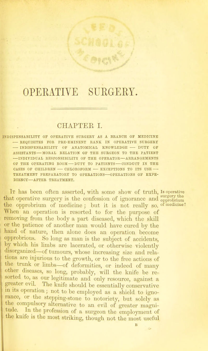 OPERATIVE SURGERY. CHAPTER I. IN DISPENSABILITY OF OPERATIVE SURGERY AS A BRANCH OF MEBICINB REQUISITES FOR PRE-EMINENT RANK IN OPERATIVE SnRGEKY — INDISPENSABILITY OP ANATOMICAL KNOWLEDGE ■—■ DUTY OP ASSISTANTS — MORAL RELATION OP THE SURGEON TO THE PATIENT INDIVIDUAL RESPONSIBILITY OP THE OPERATOR ARRANGEMENTS OF THE OPERATING ROOM — DUTY TO PATIENTS — CONDUCT IN THE CASES OP CHILDREN CHLOROFORM EXCEPTIONS TO ITS USE TREATMENT PREPARATORY TO OPERATIONS OPERATIONS OP EXPE- DIENCY—AFTER TREATMENT. It has been often asserted, with some show of truth, is operative that operative sm-gery is the confession of ignorance and opprobrium the opprobrium of medicine ; but it is not really so. of medicine? When an operation is resorted to for the purpose of removing from the body a part diseased, which the skill or the patience of another man would have cured by the hand of natm-e, then alone does an operation become opprobrious. So long as man is the subject of accidents, by which his limbs are lacerated, or otherwise violently disorganized—of tumours, whose increasing size and rela- tions are injurious to the growth, or to the free actions of the ti-unk or hmbs—of defoi-mities, or indeed of many other diseases, so long, probably, will the knife be re- sorted to, as om-legitimate and only resource, against a greater evil. The knife shoidd be essentially conservative in Its operation; not to be employed as a shield to igno- rance, or the stepping-stone to notoriety, but solely as the compulsory alternative to an evil of greater magni- tude. In the profession of a sui-geon the employment of the knife is the most striking, though not the most useful