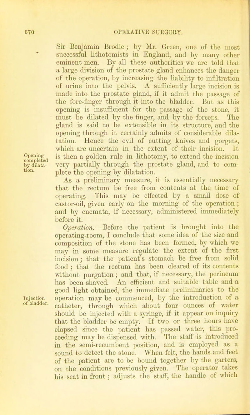 Sir Benjamin Brodie; by Mr. Green, one of the most successful lithotomists in England, and by many other eminent men. By all these authoiities we are told that a large division of the prostate gland enhances the danger of the operation, by increasing the liabihty to infiltration of urine into the pelvis. A sufficiently large incision is made into the prostate gland, if it admit the passage of the fore-finger through it into the bladder. But as this opening is insufficient for the passage of the stone, it must be dilated by the finger, and by the forceps. The gland is said to be extensible in its stmcture, and the opening through it certainly admits of considerable dila- tation. Hence the evil of cutting knives and gorgets, which are uncertain in the extent of then- incision. It compiefed then a golden rule in lithotomy, to extend the incision bydiiata- A'cry partially through the prostate gland, and to com- plete the opening by dilatation. As a preliminaay measm-e, it is essentially necessaiy that the rectum be free from contents at the time of operating. This may be effected by a small dose of castor-oil, given early on the morning of the operation; and by enemata, if necessary, administered immediately before it. Operation.—Before the patient is brought into the operating-room, I conclude that some idea of the size and composition of the stone has been formed, by which we may in some measm'e regulate the extent of the first incision; that the patient's stomach be free from solid food ; that the rectum has been cleared of its contents without purgation; and that, if necessaay, the perineum has been shaved. An efficient and suitable table and a good light obtained, the immediate preliminaries to the Injection operation may be commenced, by the introduction of a of bladder, catheter, through which about four ounces of water should be injected with a syringe, if it appear on inquu-y that the bladder be empty. If two or three hours have elapsed since the patient has passed water, this pro- ceeding may be dispensed with. The staff is introduced in the semi-recumbent position, and is employed as a sound to detect the stone. When felt, the hands and feet of tlie patient are to be bound together by the garters, on the conditions previously giveu. The operator takes his seat in front; adjusts the staff, the handle of wliich