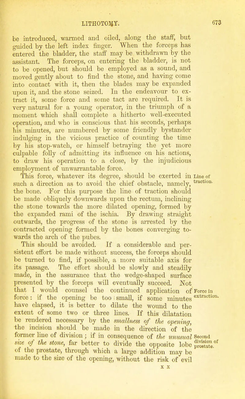 be introduced, waimed and oiled, along the staff, but guided by the left index finger. When the forceps has entered the bladder, the staff may be withdrawn by the assistant. The forceps, on entering the bladder, is not to be opened, but should be employed as a sound, and moved gently about to find the stone, and having come into contact with it, then the blades may be expanded upon it, and the stone seized. In the endeavour to ex- tract it, some force and some tact are requh-ed. It is very natm-al for a young operator, in the triumph of a moment which shall complete a hitherto well-executed operation, and who is conscious that his seconds, perhaps his minutes, are mmibered by some friendly bystander indulging in the vicious practice of counting the time by his stop-watch, or himself betraying the yet more culpable folly of admitting its influence on his actions, to di-aw his operation to a close, by the injudicious employment of unwan-antable force. This force, whatever its degree, shoiild be exerted in Line of such a direction as to avoid the chief obstacle, namely, the bone. For this pui'pose the line of traction should be made obliquely downwards \vpon the rectum, inclining the stone towards the more dilated opening, formed by the expanded rami of the ischia. By drawing straight outwards, the progi'ess of the stone is ai-rested by the contracted opening foiTaed by the bones converging to- wards the arch of the pubes. This should be avoided. If a considerable and per- sistent effort be made without success, the forceps should be tm-ned to find, if possible, a more suitable axis for its passage. The effort should be slowly and steadily made, in the assm-ance that the wedge-shaped surface presented by the forceps will eventually succeed. Not that I would counsel the continued application of Force iu force: if the opening be too i small, if some minutes have elapsed, it is better to dilate the woimd to the extent of some two or three lines. If this dilatation be rendered necessary by the smallness of the opening, the incision should be made in the direction of the former line of division; if in consequence of the ummial Second size of the stone, far better to divide the opposite lobe f^tZ°^ of the prostate, through which a large addition may be made to the size of the opening, without the risk of evil X X