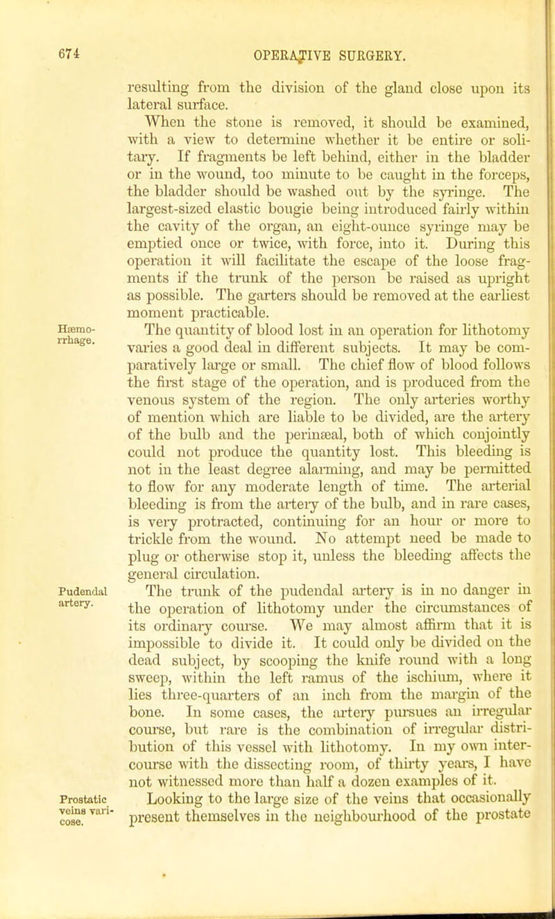 Htemo- rrhage. Pudendal artery. Prostatic veins Tari- cose. resulting from the division of the gland close upon its lateral surface. 'When the stone is removed, it should be examined, with a view to deteimine whether it be entire or soli- tary. If fragments be left behind, either in the bladder or in the wound, too minute to be caught in the forceps, the bladder should be washed out by the sp'inge. The largest-sized elastic bougie being introduced fah'ly within the cavity of the organ, an eight-ounce syringe may be emptied once or twice, with force, into it. Dmnng this operation it will facihtate the escape of the loose frag- ments if the trunk of the person be raised as upright as possible. The garters should be removed at the eai'hest moment practicable. The quantity of blood lost in an oj^eration for lithotomy varies a good deal in different subjects. It may be com- paratively large or small. The chief flow of blood foUows the first stage of the operation, and is produced fi'om the venous system of the region. The only arteries worthy of mention which are liable to be divided, are the arteiy of the bulb and the perinseal, both of wliich conjointly could not produce the quantity lost. This bleeding is not in the least degree alarming, and may be permitted to flow for any moderate length of time. The ai-terial bleeding is from the arteiy of the bulb, and in rare cases, is veiy protracted, continuing for an hour or more to trickle from the wound. No attempt need be made to plug or otherwise stop it, unless the bleeding affects the general circulation. The trunk of the pudendal ai-tery is in no danger in the operation of lithotomy imder the circmnstances of its ordinary com'se. We may almost affii-m that it is impossible to divide it. It could only be divided on the dead subject, by scooping the knife round M'ith a long sweep, within the left ramus of the ischiiun, where it lies three-quarters of an inch from the margin of the bone. In some cases, the ai'teiy pm-sues an u-regidar coru'se, but rare is the combination of irregidar distri- bution of this vessel with lithotomy. In my own inter- course with the dissecting room, of thirty yeai-s, I have not witnessed more than half a dozen examples of it. Looking to the large size of tlie veins that occasionally present themselves in the ueighbom-hood of the prostate