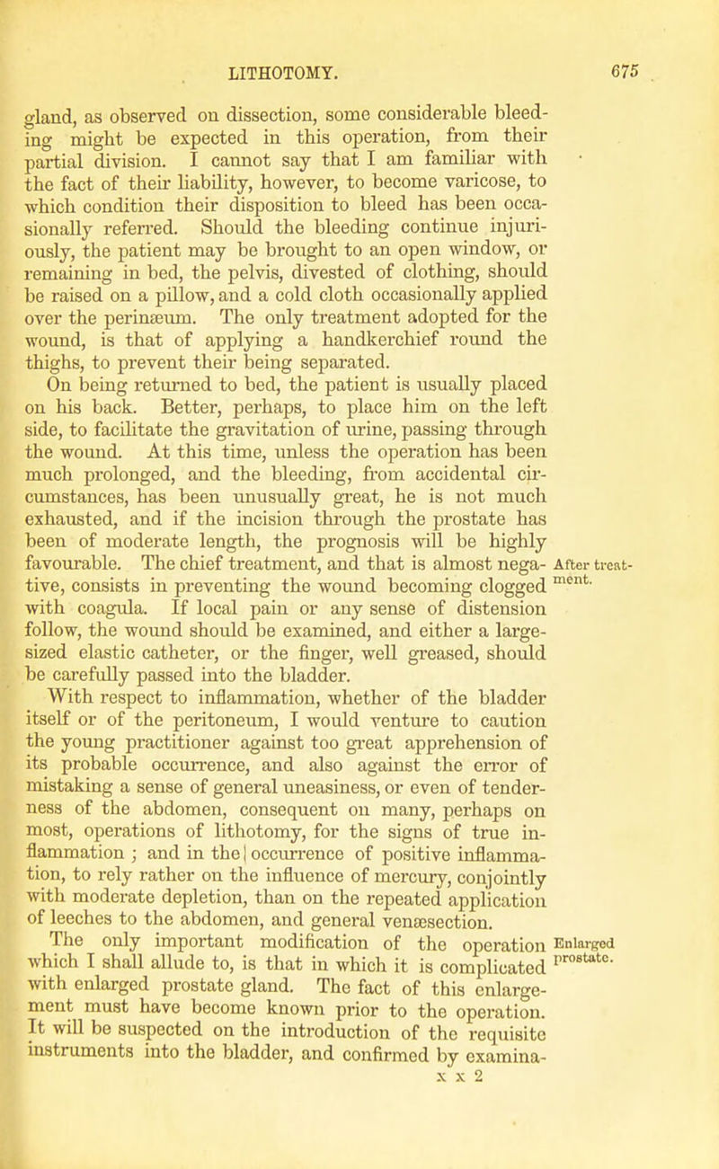 gland, as observed on dissection, some considerable bleed- ing might be expected in this operation, from their partial division. I camiot say that I am famihar with the fact of then- liability, however, to become varicose, to which condition their disposition to bleed has been occa- sionally referred. Should the bleeding continue injui-i- ously, the patient may be brought to an open window, or remaining in bed, the pelvis, divested of clothing, should be raised on a pillow, and a cold cloth occasionally applied over the perinterun. The only treatment adopted for the wound, is that of applying a handkerchief round the thighs, to prevent then- being separated. On being returned to bed, the patient is usually placed on his back. Better, perhaps, to place him on the left side, to facihtate the gravitation of urine, passing through the wound. At this time, unless the operation has been much prolonged, and the bleeding, from accidental cLr- ciunstances, has been unusually great, he is not much exhausted, and if the incision through the prostate has been of moderate length, the prognosis will be highly favourable. The chief treatment, and that is almost nega- After trcat- tive, consists in preventing the wound becoming clogged with coagula. If local pain or any sense of distension follow, the woimd should be examined, and either a large- sized elastic catheter, or the finger, well greased, should be carefully passed into the bladder. With respect to inflammation, whether of the bladder itself or of the peritoneum, I would venture to caution the young practitioner against too gi-eat apprehension of its probable occurrence, and also against the error of mistaking a sense of general tmeasiness, or even of tender- ness of the abdomen, consequent on many, perhaps on most, operations of lithotomy, for the signs of true in- flammation ; and in the | occurrence of positive inflamma- tion, to rely rather on the influence of mercury, conjointly with moderate depletion, than on the repeated application of leeches to the abdomen, and general venaesection. The only important modification of the operation Enlarged which I shall allude to, is that in which it is complicated with enlarged prostate gland. The fact of this enlarge- ment must have become known prior to the operation. It will be suspected on the introduction of the requisite instruments into the bladder, and confirmed by examina- X X 2