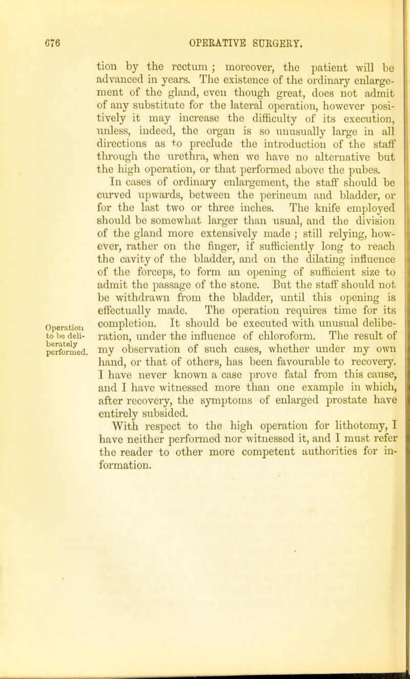 tion by the rectum; moreover, the patient will be advanced in years. The existence of the ordinaiy enlarge- ment of the gland, even though great, does not admit of any substitute for the lateral operation, however posi- tively it may increase the difficidty of its execution, unless, indeed, the organ is so \inusually large in all directions as to preclude the introduction of the staff thi'ough the urethra, when wo have no alternative but the high operation, or that performed above the pubes. In cases of ordinary enlargement, the staff shoidd be curved upwai-ds, between the perineimi and bladder, or for the last two or three inches. The knife employed should be somewhat larger than usual, and the division of the gland more extensively made ; still relying, how- ever, rather on the finger, if sufficiently long to reach the cavity of the bladder, and on the dilating influence of the forceps, to foi-m an opening of sufficient size to admit the passage of the stone. But the staff should not be withdrawn from the bladder, until this opening is effectually made. The opei'ation requires time for its Operation completion. It should be executed with unusual delibe- to bo deli- ration, under the influence of chloroform. The result of performed. T^J obsci'vatiou of such cases, whether under my own hand, or that of others, has been favourable to recovery. I have never known a case prove fatal from this cause, and I have witnessed more than one example in which, after recovery, the symptoms of enlai'ged prostate have entirely subsided. With respect to the high operation for lithotomy, I have neither performed nor witnessed it, and I must refer the reader to other more competent authorities for in- formation.