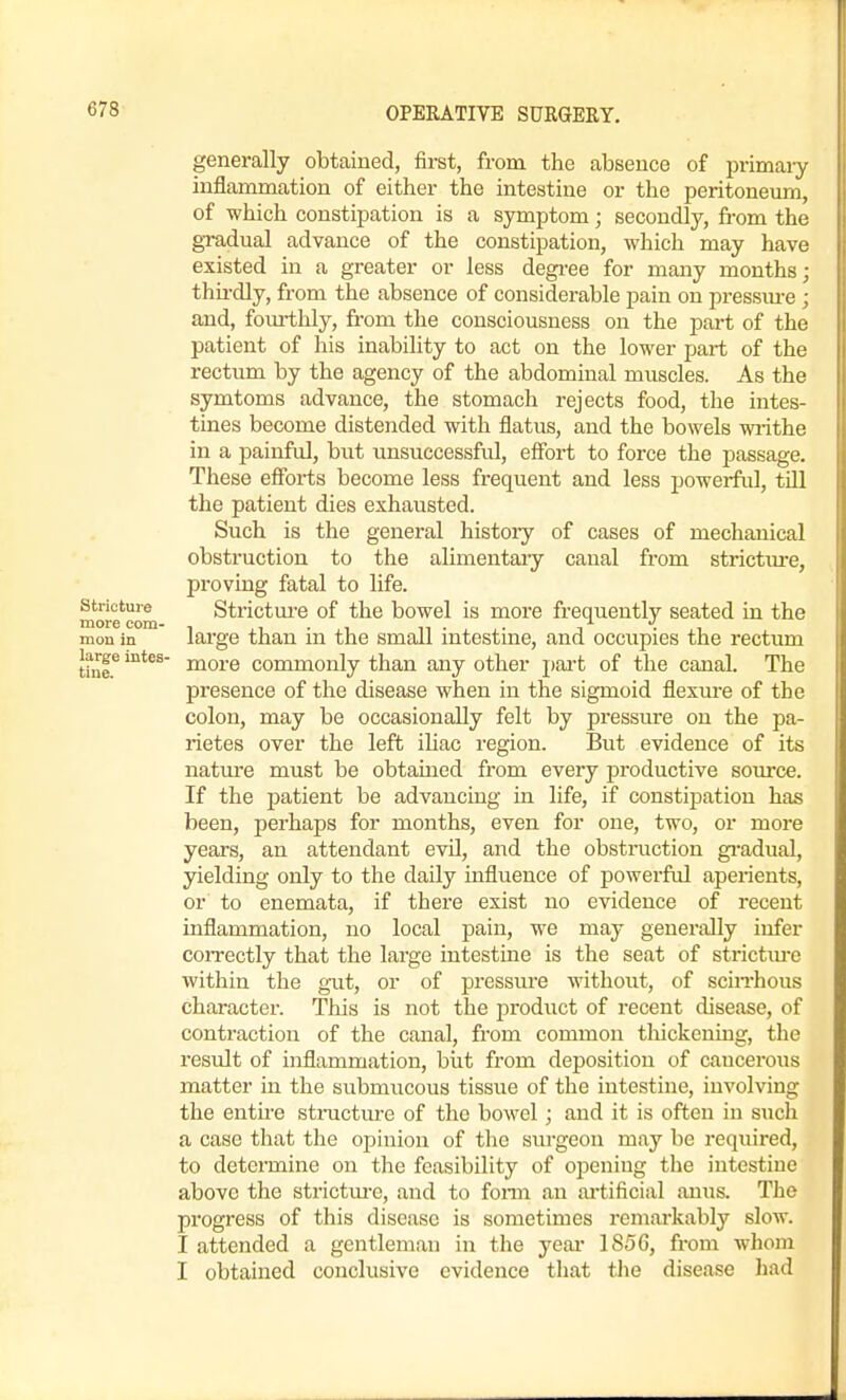 generally obtained, first, from the absence of primaiy inflammation of either the intestine or the peritoneum, of which constipation is a symptom; secondly, fi-om the gradual advance of the constipation, which may have existed in a greater or less degi-ee for many months; thirdly, from the absence of considerable pain on pressiu-e ; and, fom-tlily, from the consciousness on the part of the patient of his inability to act on the lower part of the rectum by the agency of the abdominal muscles. As the symtoms advance, the stomach rejects food, the intes- tines become distended with flatus, and the bowels writhe in a painful, but unsuccessfid, effort to force the passage. These efforts become less fi-equent and less powerful, till the patient dies exhausted. Such is the general histoiy of cases of mechanical obstruction to the alimentaiy canal from stiictm-e, proving fatal to life, stricture Strictm-e of the bowel is more frequently seated in the more com- , , • ,i n ■ , ,• i • mon in lai'ge than m the small mtestme, and occupies the rectiun thie^ more commonly than any other pai't of the canal. The presence of the disease when in the sigmoid flexure of the colon, may be occasionally felt by pressure on the pa- rietes over the left ihac region. But evidence of its nature must be obtained from every productive som'ce. If the patient be advancing in life, if constipation has been, perhaps for months, even for one, two, or more years, an attendant evil, and the obstruction gi-adual, yielding only to the daily influence of powerful aperients, or to enemata, if there exist no evidence of recent inflammation, no local pain, we may generally infer correctly that the large intestine is the seat of strictm-e within the g-ut, or of pressure without, of scin-hous character. This is not the product of recent disease, of contraction of the canal, fi'om common tliickeniug, the result of inflammation, but from deposition of cancerous matter in the submucous tissue of the intestine, involving the enth-e structure of the bowel ; and it is often in such a case that the opinion of the surgeon may be required, to determine on the feasibility of opening the intestine above the strictm-e, and to fonn an ai'tificial anus. The progress of this disease is sometimes remarkably slow. I attended a gentleman in the yeai- 1856, from whom I obtained conclusive evidence that tlie disease had