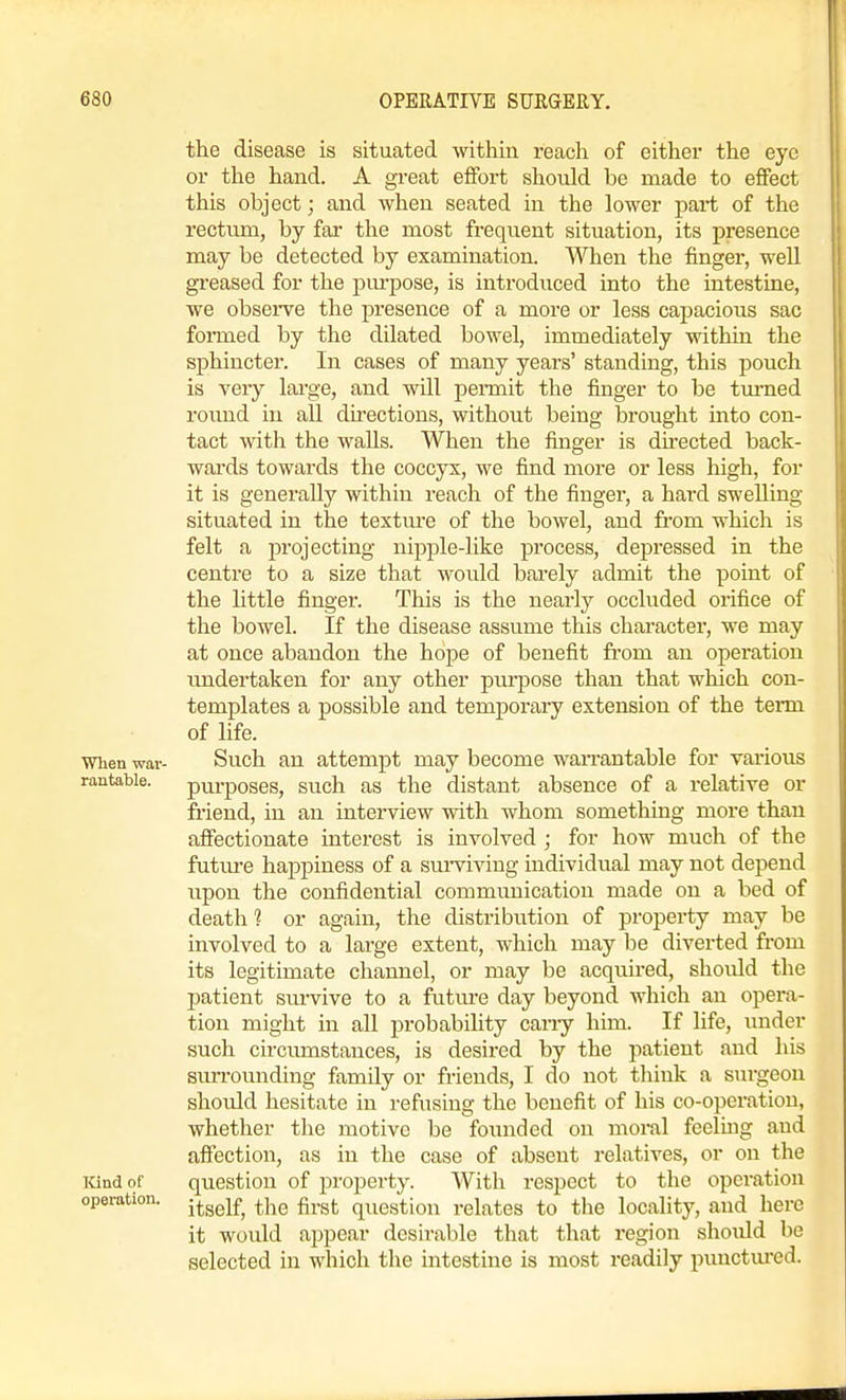 the disease is situated within reach of either the eye or the hand. A great effort should be made to effect this object; and when seated in the lower pai-t of the rectum, by far the most frequent situation, its presence may be detected by examination. V^Tien the finger, well greased for the pm-pose, is introduced into the intestine, we observe the presence of a more or less capacious sac formed by the dilated bowel, immediately within the sphincter. In cases of many years' standing, this pouch is veiy large, and will pennit the finger to be tm-ned round in all directions, without being brought into con- tact with the walls. When the finger is dii-ected back- wards towards the coccyx, we find more or less high, for it is generally within reach of the finger, a hard swelling situated in the textm-e of the bowel, and from which is felt a projecting nipple-like process, depressed in the centre to a size that would barely admit the point of the little finger. This is the nearly occluded orifice of the bowel. If the disease assume this character, we may at once abandon the hope of benefit fi-om an operation undertaken for any other purpose than that which con- templates a possible and temporary extension of the term of life. When war- Such an attempt may become wan-antable for vai'ious rantabie. pm'poses, such as the distant absence of a relative or friend, in an intei'view with whom something more than affectionate interest is involved ; for how much of the futm-e happiness of a sui-viving individual may not depend upon the confidential communication made on a bed of death 1 or again, the distribution of property may be involved to a large extent, which may be diverted from its legitimate channel, or may be acquired, shoidd the patient sm-vive to a future day beyond which an opera- tion might in all probability cany him. If life, under such circumstances, is desired by the patient and his siu-rounding family or friends, I do not think a surgeon should hesitate in refusing the benefit of his co-operation, whether the motive be founded on moral feeling and affection, as in the case of absent relatives, or on the icindof question of property. With respect to the operation operation, j^^^j^^ ^^^^ ^^.^j. q^^ggtioj^ relates to the locality, and here it would appear desirable that that region shoiUd be selected in which the intestine is most readily punctured.