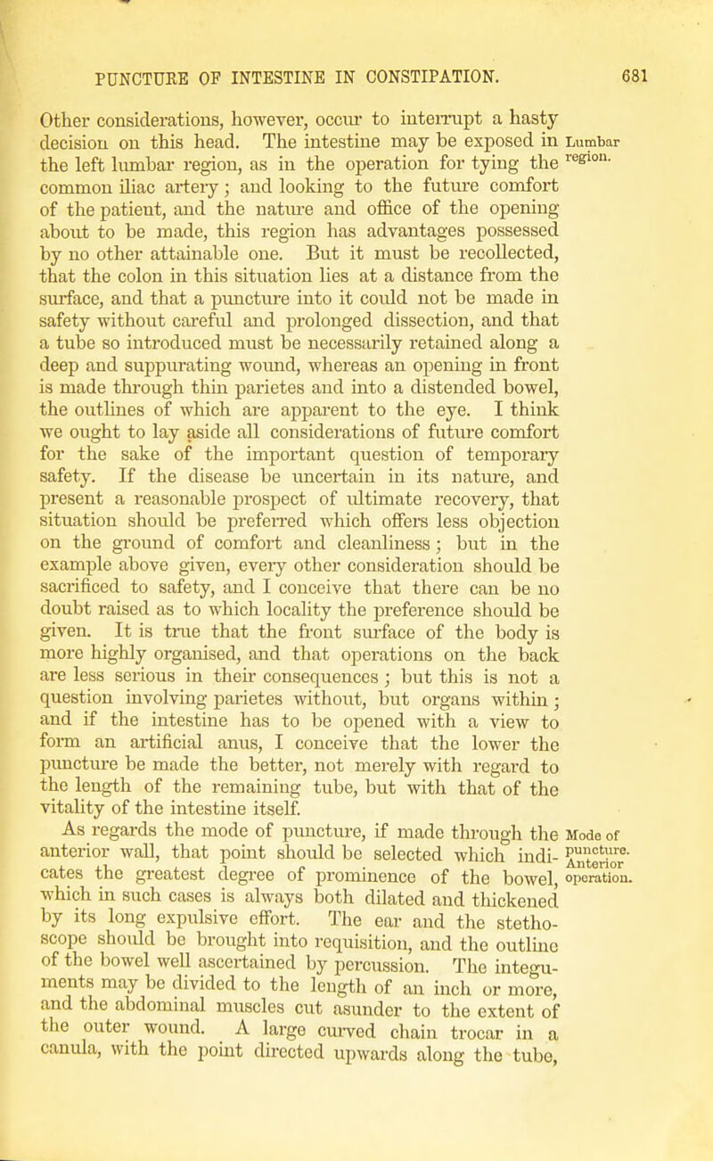 Other considerations, however, occui* to inteimpt a hasty decision on this head. The intestine may be exposed in Lumbar the left kimbar region, as in the operation for tying the common Uiac artery; and looking to the future comfort of the patient, and the nature and office of the opening about to be made, this region has advantages possessed by no other attainable one. But it must be recollected, that the colon in this situation lies at a distance from the surface, and that a puncture into it could not be made in safety without careful and prolonged dissection, and that a tube so introduced must be necessarily retained along a deep and suppurating wound, whereas an opening in front is made thi-ough thin parietes and into a distended bowel, the outlines of which are apparent to the eye. I think we ought to lay aside all considerations of future comfort for the sake of the important question of temporary safety. If the disease be uncertain in its nature, and present a reasonable prospect of ultimate recovery, that situation shoxild be preferred which offers less objection on the gi-ound of comfort and cleanliness ; but in the example above given, eveiy other consideration should be sacrificed to safety, and I conceive that there can be no doubt raised as to which locality the preference should be given. It is tnie that the front sm-face of the body is more highly organised, and that operations on the back are less serious in their consequences ; but this is not a question involving parietes without, but organs within; and if the intestine has to be opened with a view to form an artificial anus, I conceive that the lower the pimcture be made the better, not merely with regard to the length of the remaining tube, but with that of the vitality of the intestine itself As regards the mode of puncture, if made through the Mode of anterior wall, that point should be selected which indi- interior^ cates the greatest degree of prominence of the bowel, oporatkTn. which in such cases is always both dilated and thickened by its long expulsive effi^rt. The ear and the stetho- scope should be brought into requisition, and the outlmc of the bowel well ascertained by percussion. The integu- ments may be divided to the length of an inch or more, and the abdominal muscles cut asunder to the extent of the outer wound. A large cui-ved chain trocar in a canula, with the point directed upwards along the tube,