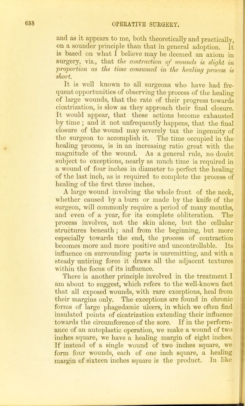 and as it appears to me, both theoretically and practically, on a soiiuder principle than that in general adoption. It is based on what I believe may be deemed an axiom in sm-geiy, viz., that the contraction of ivounds is slight in proportion as the time consumed in the healing process is short. It is well known to all sm-geons who have had fre- qneut opportunities of observing the process of the heahng of large wounds, that the rate of their progress towards cicatrization, is slow as they approach their final closm-e. It would appear, that these actions become exhausted by time ; and it not unfrequently happens, that the final closiire of the wound may severely tax the ingenuity of the sm-geon to accomplish it. The time occupied in the healing process, is in an increasing ratio gi-eat with the magnitude of the wound. As a general rule, no doubt sxibject to exceptions, nearly as much time is required in a wound of foirr inches in diameter to perfect the healing of the last inch, as is required to complete the process of healing of the first three inches. A large wound involving the whole front of the neck, whether caused by a burn or made by the knife of the sm'geon, will commonly require a period of many months, and even of a year, for its complete obliteration. The process involves, not the skin alone, but the cellular structures beneath; and from the beginning, but more especially towards the end, the process of contraction becomes more and more positive and uncontrollable. Its influence on smroimdiug parts is um-emittiug, and with a steady untiring force it draws all the adjacent textm'es within the focus of its influence. There is another principle involved in the ti'eatment I am about to suggest, which refers to the weU-known fact that all exposed wounds, with rare exceptions, heal fi-om their margins only. The exceptions are found in chronic fonns of large phagedtenic ulcers, in which we often find insulated points of cicatrization extending then influence towards the circumference of the soi*e. If in the perform- ance of an autoplastic operation, we make a wound of two inches square, we have a healing margin of eight inches. If instead of a single wound of two inches squai-e, we form four wounds, each of one inch square, a healing mai'gin of sixteen inches square is the j^roduct. In like