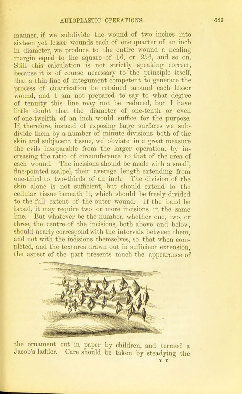 inaiiner, if we subdivide the wound of two inches into sixteen yet lesser wounds each of one quai-ter of an inch in diameter, we produce to the entire wound a heahng mai-gin equal to the square of 16, or 256, and so on. StiU this calculation is not strictly speaking coiTect, because it is of course necessary to the principle itself, that a thin line of integument competent to generate the process of cicatrization be retained around each lesser wound, and I am not prepared to say to what degree of tenuity this line may not be reduced, but I have little doubt that the diameter of one-tenth or even of one-twelfth of an inch would suffice for the pm-pose. If, therefore, instead of exposing large surfaces we sub- divide them by a number of minute divisions both of the skin and subjacent tissue, we obviate in a great measure the evils inseparable from the larger operation, by in- creasing the ratio of ciixumference to that of the area of each woiind. The incisions should be made with a small, fine-pointed scalpel, their average length extending from one-third to two-thirds of an inch. The division of the skin alone is not sufficient, but should extend to the cellular tissue beneath it, which should be freely divided to the full extent of the outer wound. If the band be broad, it may require two or more incisions in the same line. But whatever be the number, whether one, two, or three, the centre of the incisions, both above and below, should nearly coiTcspond with the intervals between them, and not with the incisions themselves, so that when com- pleted, and the textures drawn out in sufficient extension, the aspect of the part presents much the appearance of the ornament cut in paper by children, and termed a Jacob's ladder. Care should be taken by steadying the