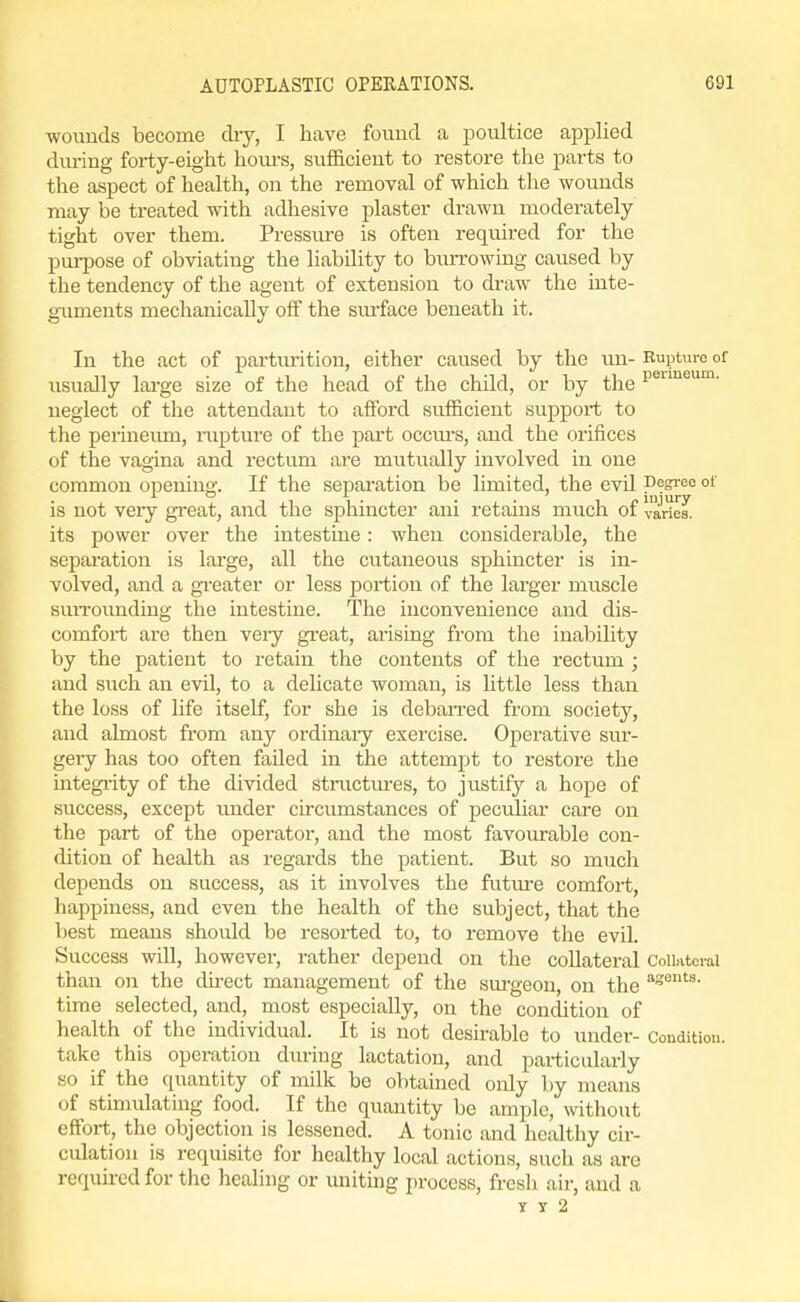 wouuds become cliy, I have found a poultice applied during forty-eight houi-s, sufficient to restore the parts to the aspect of health, on the removal of which the wounds may be treated with adhesive plaster drawn moderately tight over them. Pressure is often required for the pm-pose of obviating the liability to burrowing caused by the tendency of the agent of extension to draw the inte- g-uments mechanically off the sm-face beneath it. In the act of parturition, either caused by the un- Rupture of usually large size of the head of the child, or by the P®^™- neglect of the attendant to afford sufficient support to the perineum, rupture of tlie part occm's, and the orifices of the vagina and rectum are mutually involved in one common openina'. If the seisaration be limited, the evil 'Degree ot is not veiy great, and the sphincter ani retains much of varies, its power over the intestine : when considerable, the separation is large, all the cutaneous sphincter is in- volved, and a greater or less portion of the larger muscle suiTounding the intestine. The inconvenience and dis- comfort are then veiy great, arising from the inability by the patient to retain the contents of the rectum ; and such an evil, to a delicate woman, is little less than the loss of life itself, for she is deban-ed from society, and almost from any ordinary exercise. Operative sur- gery has too often failed in the attempt to restore the integi-ity of the divided Stnictm-es, to justify a hope of success, except under circumstances of peculiar care on the part of the operator, and the most favourable con- dition of health as regards the patient. But so much depends on success, as it involves the futm-e comfort, happiness, and even the health of the subject, that the best means should be resorted to, to remove the evil. Success will, however, rather depend on the collateral CoUivtoral than on the du-ect management of the sm-geon, on the time selected, and, most especially, on the condition of health of the individual. It is not desirable to under- Condition, take this operation diu-ing lactation, and pai-ticalarly so if the quantity of milk be obtained only by means of stimulating food. If the quantity be ample, without effort, the objection is lessened. A tonic and healthy cir- culation is requisite for healthy local actions, such as are required for the healing or uniting process, fresh air, and a