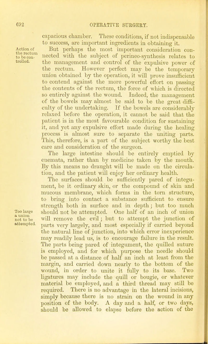 capacious chamber. These conditions, if not indispensable to success, are important ingredients in obtaining it. AcUonof But perhaps the most important consideration con- to brcon nected with the subject of perineo-synthesis relates to trolled. the management and control of the expulsive power of the rectum. However perfect may be the temporaiy xmion obtained by the operation, it will prove insufficient to contend against the more powerful effort on passing the contents of the rectum, the force of wliich is directed so entirely against the wound. Indeed, the management of the bowels may almost be said to be the gi-eat diffi- culty of the undertaking. If the bowels are considerably relaxed before the operation, it cannot be said that the patient is in the most favourable condition for sustainmg it, and yet any expulsive effort made during the healing process is almost sm-e to separate the imiting pai-ts. This, therefore, is a part of the subject worthy the best care and consideration of the surgeon. The large intestine should be entirely emptied by enemata, rather than by medicine taken by the mouth. By this means no draught will be made on the circula- tion, and the patient will enjoy her ordinary health. The surfaces should be sufficiently pared of integu- ment, be it ordinary skin, or the compound of skin and mucous membrane, which forms in the torn stractm-e, to bring into contact a substance sufficient to ensm-e strength both in surface and in depth; but too much Too large shoiild uot be attempted. One half of an inch of union not to be will remove the evil; but to attempt the jimction of attempted, pai-ts very largely, and most especially if earned beyond the natural line of junction, into which error inexperience may readily lead us, is to encourage failure in the residt. The parts being pared of integument, the quiUed sutiure is employed, and for which puipose the needle should be passed at a distance of half an inch at least from the margin, and carried down nearly to the bottom of the wound, in order to unite it fully to its base. Two ligatm-es may include the quill or bougie, or whatever material be emj^loyed, and a third thread may still be requhed. There is no advantage in the lateral incisions, simply becaiase there is no strain on the wound in any position of the body. A day and a half, or two days, should be allowed to ela2)se before the action of the