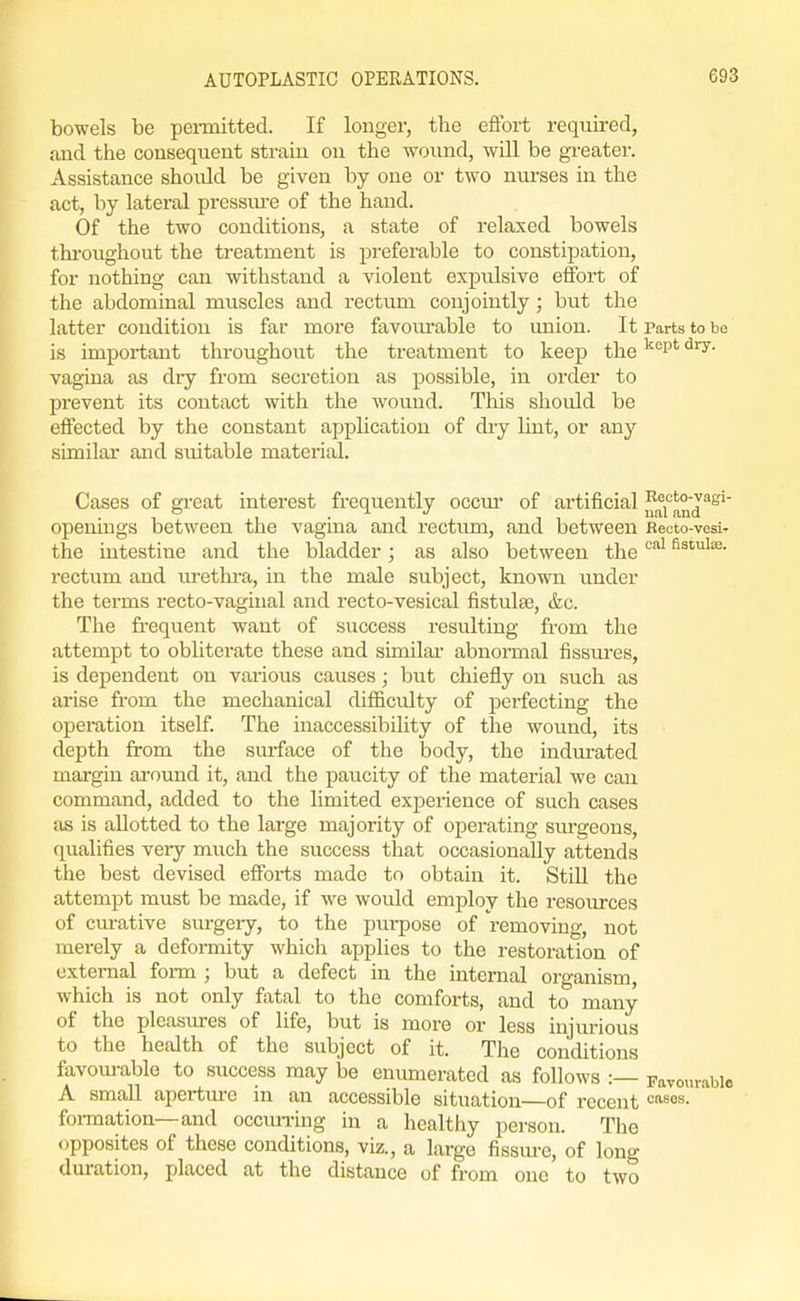 bowels be peiinitted. If longer, the effort required, and the consequent strain on the wound, will be greater. Assistance shoidd be given by one or two nm-ses in the act, by lateral pressm-e of the hand. Of the two conditions, a state of relaxed bowels thi'oughout the treatment is preferable to constipation, for nothing can withstand a violent expiilsive effort of the abdominal muscles and rectum conjointly; but the latter condition is far more favoiu'able to union. It Parts to be is important throughout the treatment to keep the '^''p' vagiua as dry from secretion as possible, in order to prevent its contact with the wound. This should be effected by the constant application of dry lint, or any similar and suitable material. Cases of great interest frequently occm- of artificial „^i'^and^^' openings between the vagina and rectum, and between Recto-vesir the intestine and the bladder; as also between the '^^ Ss'^i's- rectum and m-ethra, in the male subject, known under the terms recto-vaginal and recto-vesical fistulee, &c. The frequent want of success resulting from the attempt to obliterate these and stmilai' abnormal fissures, is dependent on various causes; but chiefly on such as arise from the mechanical difiiculty of perfecting the operation itself. The inaccessibility of the wound, its depth jfrom the siuface of the body, the indm-ated margin around it, and the paucity of the material we can command, added to the limited exjaerience of such cases as is allotted to the large majority of operating sm-geons, qualifies very much the success that occasionally attends the best devised efforts made to obtain it. StiU the attempt must be made, if we would employ the resources of curative surgery, to the purpose of removing, not merely a deformity which applies to the restoration of external form ; but a defect in the internal organism, which is not only fatal to the comforts, and to many of the pleasmres of life, but is more or less injurious to the health of the subject of it. The conditions favom-able to success may be enumerated as follows :— Favourable A small apertm-e in an accessible situation of recent '=''sos. formation—and occiuring in a healthy person. The opposites of these conditions, viz., a large fissm-c, of long duration, placed at the distance of from one to two