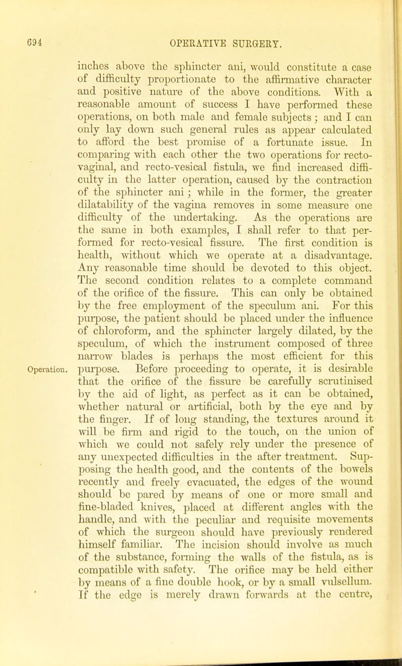 inches above the sphmcter ani, would constitute a case of difficulty proportionate to the affii-mative character and positive nature of the above conditions. With a reasonable amount of success I have performed these operations, on both male and female subjects ; and I can only lay down such general rules as appear calculated to afibrd the best promise of a fortunate issue. In comparing with each other the two operations for recto- vaginal, and recto-vesical fistula, we find increased diffi- culty in the latter operation, caused by the contraction of the sphincter ani; while in the former, the gi-eater dilatability of the vagina removes in some measure one difficulty of the undertaking. As the operations are the same in both examples, I shall refer to that per- foi-med for recto-vesical fissm-e. The first condition is health, without which we operate at a disadvantage. Any reasonable time should be devoted to this object. The second condition relates to a complete command of the orifice of the fissure. This can only be obtained by the free employment of the speculum ani. For this pm-jjose, the patient should be placed under the influence of chloroform, and the sphincter largely dilated, by the speculum, of which the instrument composed of three naiTow blades is perhaps the most efficient for this Operation, pm'pose. Before proceeding to operate, it is desu-able that the orifice of the fissure be carefully scrutinised by the aid of light, as perfect as it can be obtained, whether natm-al or artificial, both by the eye and by the finger. If of long standing, the textures around it will be film and rigid to the touch, on the imion of which we coidd not safely rely under the presence of any unexpected difficulties in the after treatment. Sup- posing the health good, and the contents of the bowels recently and freely evacuated, the edges of the wound should be pared by means of one or more small and fine-bladed knives, placed at different angles with the handle, and with the peculiar and requisite movements of which the sui'geou should have previously rendered himself familiar. The incision should involve as much of the substance, forming the walls of the fistula, as is compatible with safet3\ The orifice may be lield either by means of a fine double hook, or by a small vulselhun. If the edge is merely drawn forwards at the centre,