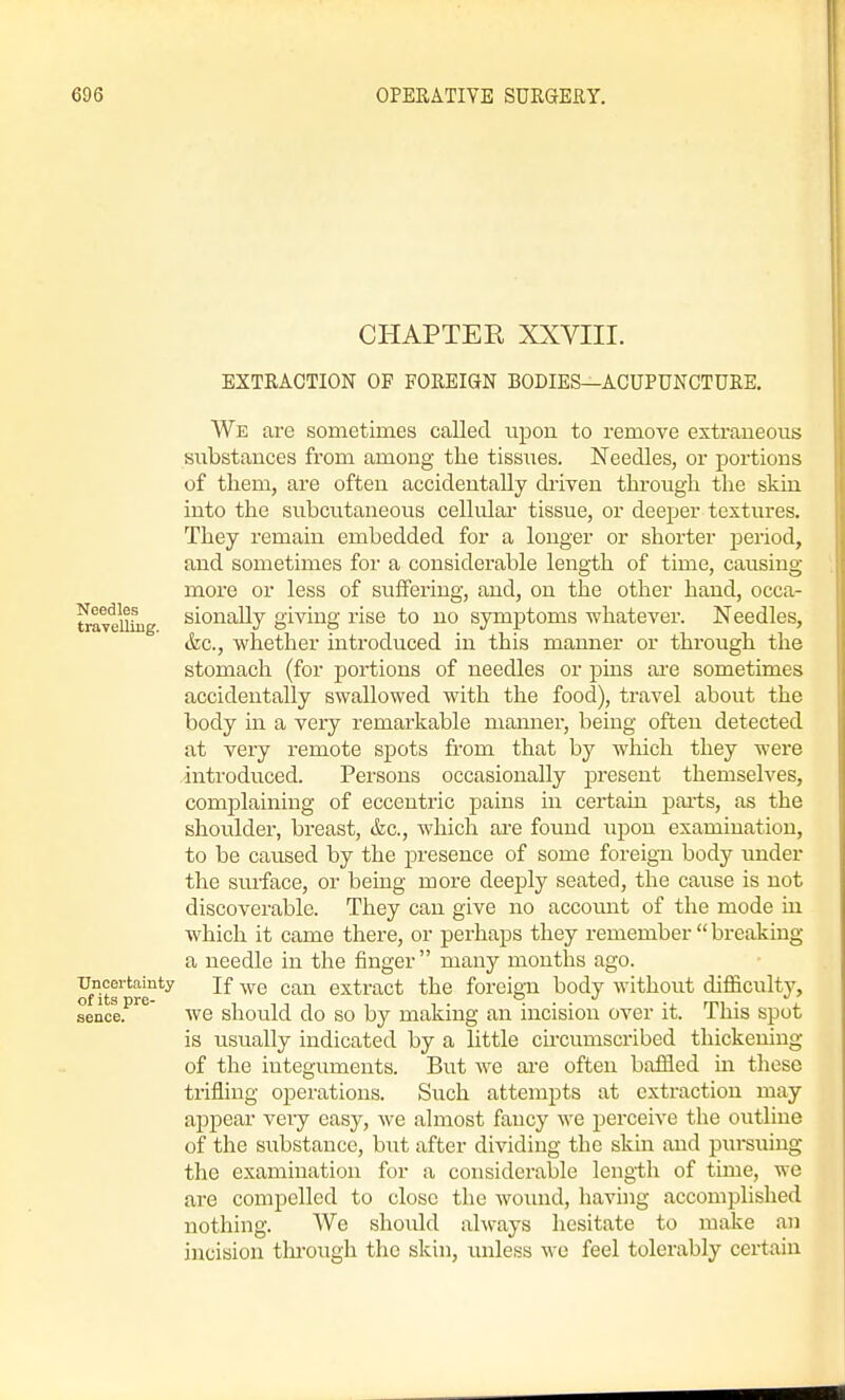 CHAPTER XXVIII. EXTRACTION OF FOREIGN BODIES—ACUPUNCTURE, We are sometimes called iipon to remove extraneous substances from among the tissues. Needles, or portions of them, are often accidentally diiven through the skin into the subcutaneous cellular tissue, or deeper textures. They remain embedded for a longer or shorter period, and sometimes for a considerable length of time, causing more or less of suffering, and, on the other hand, occa- traveiliug sionally giving rise to no symptoms whatever. Needles, (fee, whether introduced in this manner or through the stomach (for portions of needles or pins ai'e sometimes accidentally swallowed with the food), travel about the body in a very remarkable manner, being often detected at very remote spots from that by which they were introduced. Persons occasionally present themselves, complaining of eccentric pains in certaui pai'ts, as the shoulder, breast, &g., which ai'e found upon examination, to be caused by the presence of some foreign body under the surface, or being more deeply seated, the cause is not discoverable. They can give no accoiuit of the mode iu which it came there, or perhaps they remember  breaking a needle in the finger  many months ago. ^.certainty jf can extract the foreign body without difficulty, sence.^^^ WO should do SO by making an incision over it. This spot is usually indicated by a little circumscribed thickening of the integuments. But we aie often baffled in tliese trifling operations. Such attempts at extraction may appear very easy, we almost fancy M'e i^erceive the outline of the substance, hnt after dividing the skin and pursuing the examination for a considerable length of time, we are compelled to close the wound, havuig accomplished nothing. We should always hesitate to make an incision tlu'ough the skin, unless we feel tolerably certain